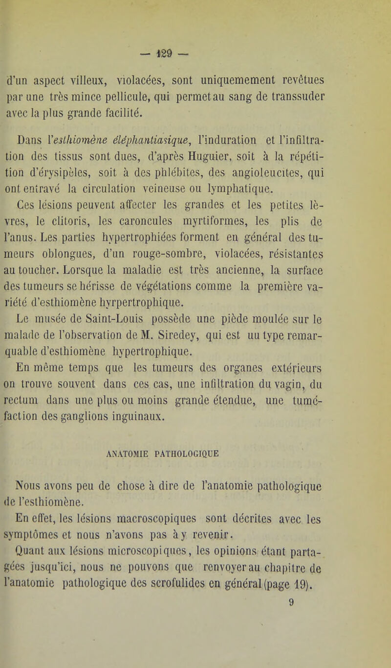 d’un aspect villeux, violacées, sont uniquemement revêtues par une très mince pellicule, qui permet au sang de transsuder avec la plus grande facilité. Dans Veslhiomène éléphantianque, l’induration et l’infiltra- tion des tissus sont dues, d’après Huguier, soit à la répéti- tion d’érysipèles, soit à des phlébites, des angioleucites, qui ont entravé la circulation veineuse ou lymphatique. Ces lésions peuvent affecter les grandes et les petites lè- vres, le clitoris, les caroncules myrtiformes, les plis de l’anus. Les parties hypertrophiées forment en général des tu- meurs oblongues, d’un rouge-sombre, violacées, résistantes au toucher. Lorsque la maladie est très ancienne, la surface des tumeurs se hérisse de végétations comme la première va- riété d’esthiomène hyrpertrophique. Le musée de Saint-Louis possède une piède moulée sur le malade de l’observation de M, Siredey, qui est uu type remar- quable d’esthiomène hypertrophique. En même temps que les tumeurs des organes extérieurs on trouve souvent dans ces cas, une infiltration du vagin, du rectum dans une plus ou moins grande étendue, une tumé- faction des ganglions inguinaux. ANATOMIE PATHOLOGIQUE Nous avons peu de chose à dire de l’anatomie pathologique de l’esthiomène. En effet, les lésions macroscopiques sont décrites avec les symptômes et nous n’avons pas à y revenir. Quant aux lésions microscopiques, les opinions étant parta- gées jusqu’ici, nous ne pouvons que renvoyer au chapitre de l’anatomie pathologique des scrofulides en général (page 19). 9