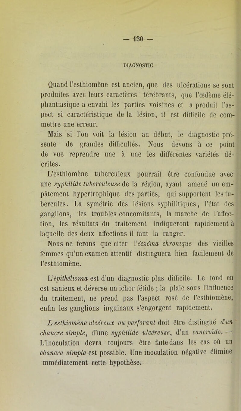 DIAGNOSTIC Quand l’esthiomène est ancien, que des ulcérations se sont produites avec leurs caractères térébrants, que l’oedème élé- phantiasique a envahi les parties voisines et a produit l’as- pect si caractéristique de la lésion, il est diflicile de com- mettre une erreur. Mais si l’on voit la lésion au début, le diagnostic pré- sente de grandes difficultés. Nous devons <à ce point de vue reprendre une à une les différentes variétés dé- crites. L’esthiomène tuberculeux pourrait être confondue avec une syphilide tuberculeuse de la région, ayant amené un em- pâtement hypertrophique des parties, qui supportent les tu- bercules. La symétrie des lésions syphilitiques, l’état des ganglions, les troubles concomitants, la marche de l’affec- tion, les résultats du traitement indiqueront rapidement à laquelle des deux affections il faut la ranger. Nous ne ferons que citer Veczéma chronique des vieilles femmes qu’un examen attentif distinguera bien facilement de l’esthiomène. L'épithélioma est d’un diagnostic plus difficile. Le fond en est sanieux et déverse un ichor fétide ; la plaie sous l’influence du traitement, ne prend pas l’aspect rosé de l’esthiomène, enfin les ganglions inguinaux s’engorgent rapidement. L esthiomène ulcéreux ou perforant doit être distingué d'tm chancre simple, d’une syphilide ulcéreuse, d’un cancroïde. — L’inoculation devra toujours être faite dans les cas où un chancre simple est possible. Une inoculation négative élimine mmédiatement cette hypothèse.