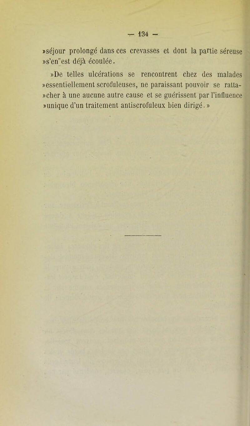 »séjour prolongé dans ces crevasses et dont la partie séreuse «s’en'est déjà écoulée. »De telles ulcérations se rencontrent chez des malades »essentiellement scrofuleuses, ne paraissant pouvoir se ratla- »cher à une aucune autre cause et se guérissent par l’influence Dunique d’un traitement antiscrofuleux bien dirigé. »