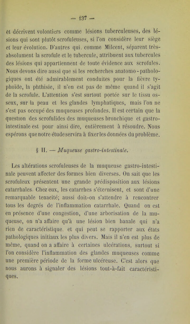 et décrivent volontiers comme lésions tuberculeuses, des lé- sions qui sont plutôt scrofuleuses, si l’on considère leur siège et leur évolution. D’autres qui. comme Milcent, séparent très- absolument la scrofule et le tubercule, attribuent aux tubercules des lésions qui appartiennent de toute évidence aux scrofules. Nous devons dire aussi que si les recherches anatomo-patholo- giques ont été admirablement conduites pour la fièvre ty- phoïde, la phthisie, il n’en est pas de même quand il s’agit de la scrofule. L’attention s’est surtout portée sur le tissu os- seux, sur la peau et les glandes lymphatiques, mais l’on ne s’est pas occupé des muqueuses profondes. Il est certain que la question des scrofulides des muqueuses bronchique et gastro- intestinale est pour ainsi dire, entièrement à résoudre. Nous espérons quenotreétudeserviraà fixer les données du problème. § II. — Muqueuse gastro-intestinale. Les altérations scrofuleuses de la muqueuse gastro-intesti- nale peuvent affecter des formes bien diverses. On sait que les scrofuleux présentent une grande prédisposition aux lésions catarrhales. Chez eux, les catarrhes s’éternisent, et sont d’une remarquable ténacité; aussi doit-on s’attendre à rencontrer tous les degrés de l’inllammation catarrhale. Quand on est en présence d’une congestion, d’une arborisation de la mu- queuse, on n’a affaire qu’à une lésion bien banale qui n’a rien de caractéristique, et qui peut se rapporter aux états pathologiques initiaux les plus divers. Mais il n’en est plus de même, quand on a affaire à certaines ulcérations, surtout si l’on considère l’inflammation des glandes muqueuses comme une première période de la forme ulcéreuse. C’est alors que nous aurons à signaler des lésions tout-à-fait caractéristi- ques.