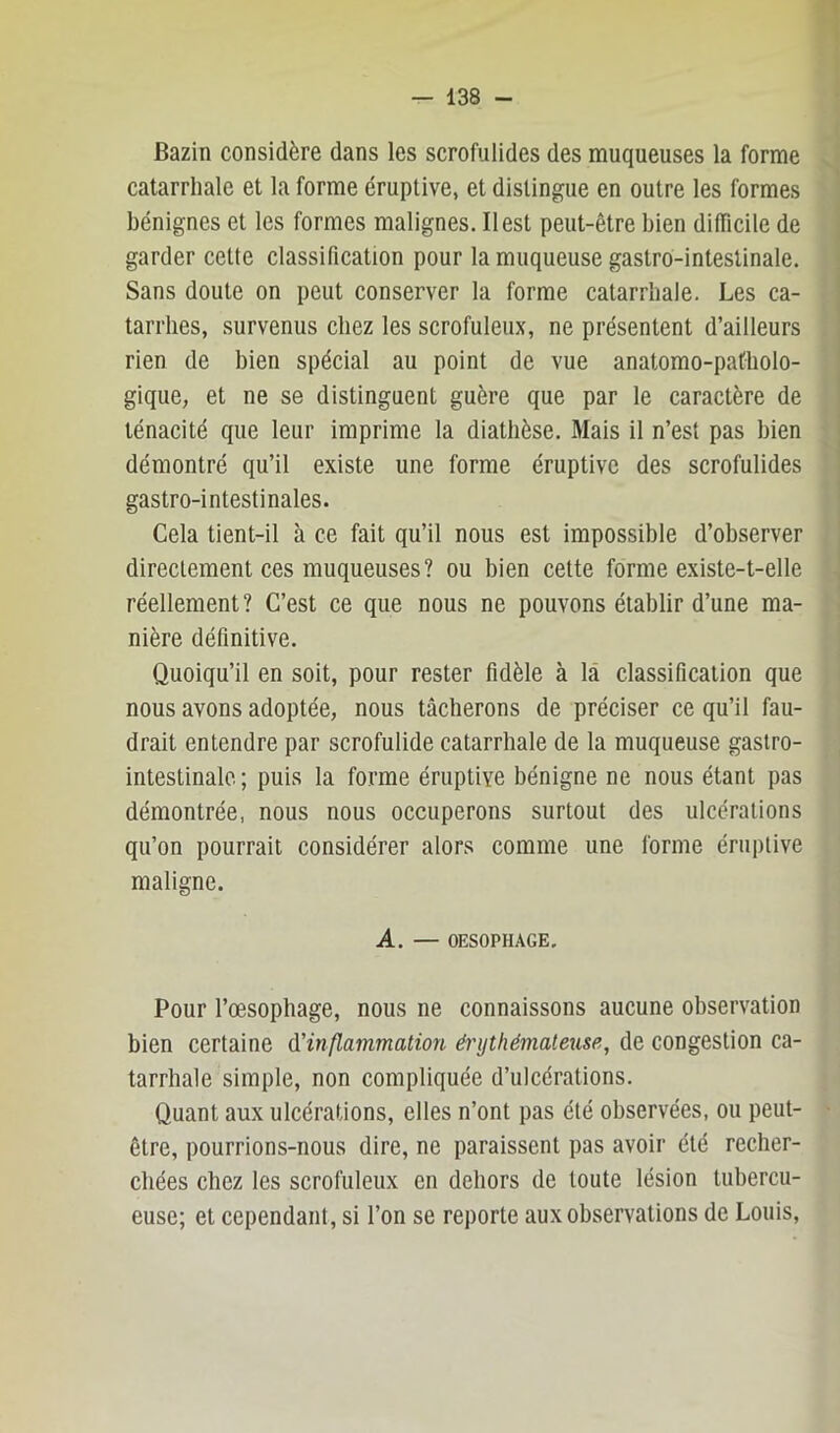 Bazin considère dans les scrofulides des muqueuses la forme catarrhale et la forme éruptive, et distingue en outre les formes bénignes et les formes malignes. Il est peut-être bien dilTicile de garder cette classification pour la muqueuse gastro-intestinale. Sans doute on peut conserver la forme catarrhale. Les ca- tarrhes, survenus chez les scrofuleux, ne présentent d’ailleurs rien de bien spécial au point de vue anatomo-patholo- gique, et ne se distinguent guère que par le caractère de ténacité que leur imprime la diathèse. Mais il n’est pas bien démontré qu’il existe une forme éruptive des scrofulides gastro-intestinales. Cela tient-il à ce fait qu’il nous est impossible d’observer directement ces muqueuses? ou bien cette forme existe-t-elle réellement? C’est ce que nous ne pouvons établir d’une ma- nière définitive. Quoiqu’il en soit, pour rester fidèle à là classification que nous avons adoptée, nous tâcherons de préciser ce qu’il fau- drait entendre par scrofulide catarrhale de la muqueuse gastro- intestinale ; puis la forme éruptive bénigne ne nous étant pas démontrée, nous nous occuperons surtout des ulcérations qu’on pourrait considérer alors comme une forme éruptive maligne. A. — OESOPHAGE. Pour l’oesophage, nous ne connaissons aucune observation bien certaine (['inflammation érythémateuse, de congestion ca- tarrhale simple, non compliquée d’ulcérations. Quant aux ulcérations, elles n’ont pas été observées, ou peut- être, pourrions-nous dire, ne paraissent pas avoir été recher- chées chez les scrofuleux en dehors de toute lésion tubercu- euse; et cependant, si l’on se reporte aux observations de Louis,