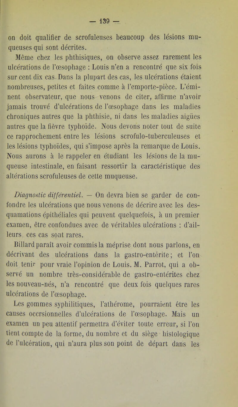 on doit qualifier de scrofuleuses beaucoup des lésions mu- queuses qui sont décrites. Même chez les phthisiques, on observe assez rarement les ulcérations de l’œsophage : Louis n’en a rencontré que six fois sur cent dix cas. Dans la plupart des cas, les ulcérations étaient nombreuses, petites et faites comme à l’emporte-pièce. L’émi- nent observateur, que nous venons de citer, affirme n’avoir jamais trouvé d’ulcérations de l’œsophage dans les maladies chroniques autres que la phthisie, ni dans les maladies aigües autres que la fièvre typhoïde. Nous devons noter tout de suite ce rapprochement entre les lésions scrofulo-tuberculeuses et les lésions typhoïdes, qui s’impose après la remarque de Louis. Nous aurons à le rappeler en étudiant les lésions de la mu- queuse intestinale, en faisant ressortir la caractéristique des altérations scrofuleuses de cette muqueuse. Diagnostic différentiel. — On devra bien se garder de con- fondre les ulcérations que nous venons de décrire avec les des- quamations épithéliales qui peuvent quelquefois, à un premier examen, être confondues avec de véritables ulcérations : d’ail- leurs. ces cas sont rares. Billard paraît avoir commis la méprise dont nous parlons, en décrivant des ulcérations dans la gastro-entérite; et l’on doit tenir pour vraie l’opinion de Louis. M. Parrot, qui a ob- servé un nombre très-considérable de gastro-entérites chez les nouveau-nés, n’a rencontré que deux fois quelques rares ulcérations de l’œsophage. Les gommes syphilitiques, l’alhérome, pourraient être les causes occrsionnelles d’ulcérations de l’œsophage. Mais un examen un peu attentif permettra d’éviter toute erreur, si l’on lient compte de la forme, du nombre et du siège histologique de l’ulcération, qui n’aura plus son point de départ dans les