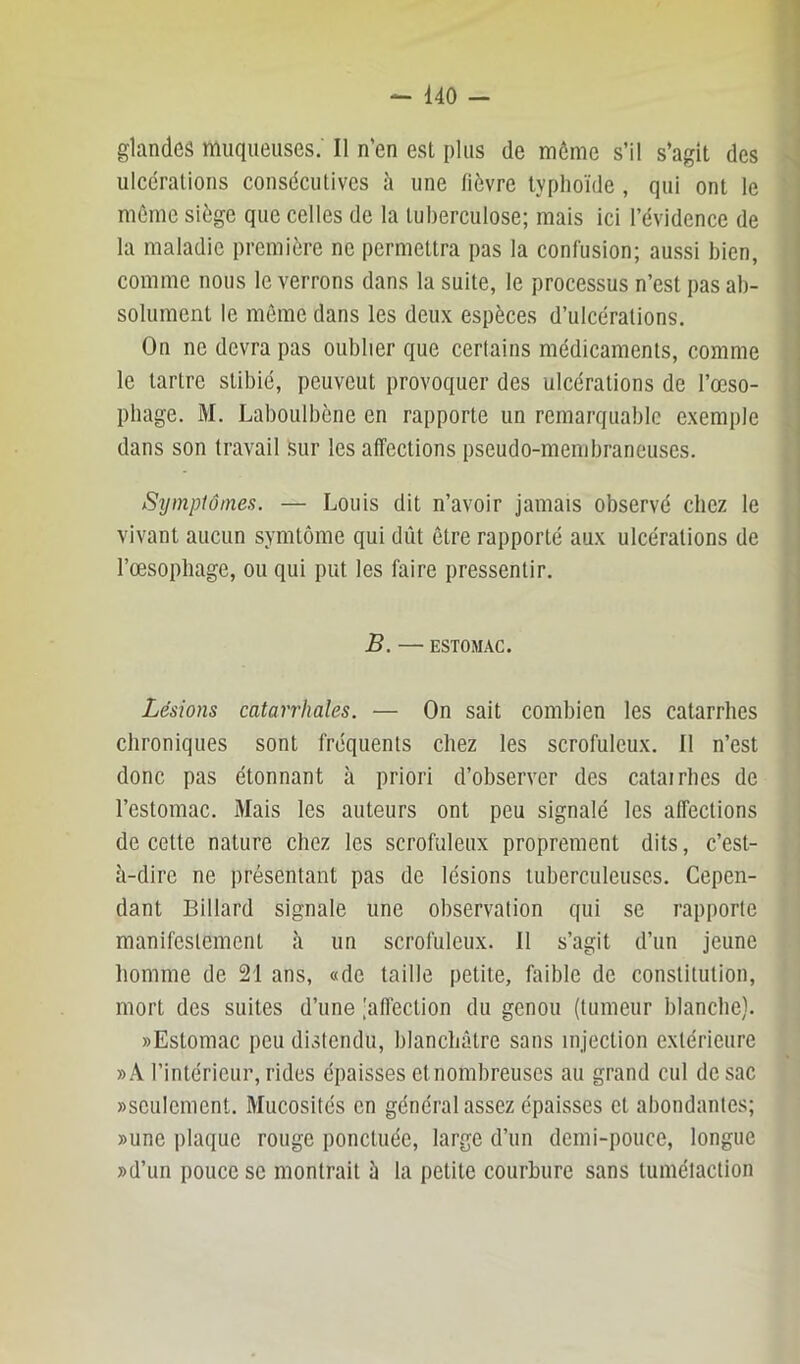 glandes muqueuses. Il n'en est plus de môme s’il s’agit des ulcérations consécutives h une fièvre typhoïde , qui ont le môme siège que celles de la tuberculose; mais ici l’évidence de la maladie première ne permettra pas la confusion; aussi bien, comme nous le verrons dans la suite, le processus n’est pas ab- solument le môme dans les deux espèces d’ulcérations. On ne devra pas oublier que certains médicaments, comme le tartre stibié, peuvent provoquer des ulcérations de l’œso- ptiage. M. Laboulbène en rapporte un remarquable exemple dans son travail Sur les affections pseudo-membraneuses. Symptômes. — Louis dit n’avoir jamais observé chez le vivant aucun symtôme qui dût ôtre rapporté aux ulcérations de l’oesophage, ou qui put les faire pressentir. B. — ESTOMAC. Lésions catarrhales. — On sait combien les catarrhes chroniques sont fréquents chez les scrofuleux. 11 n’est donc pas étonnant à priori d’observer des catairhes de l’estomac. Mais les auteurs ont peu signalé les affections de cette nature chez les scrofuleux proprement dits, c’est- û-dire ne présentant pas de lésions tuberculeuses. Cepen- dant Billard signale une observation qui se rapporte manifestement à un scrofuleux. Il s’agit d’un jeune homme de 21 ans, «de taille petite, faible de constitution, mort des suites d’une .'afl'ection du genou (tumeur blanche). «Estomac peu distendu, blanchâtre sans injection extérieure »A l’intérieur, rides épaisses etnombreuses au grand cul de sac «seulement. Mucosités en général assez épaisses et abondantes; «une plaque rouge ponctuée, large d’un demi-pouce, longue «d’un pouce SC montrait â la petite courbure sans tumélaction