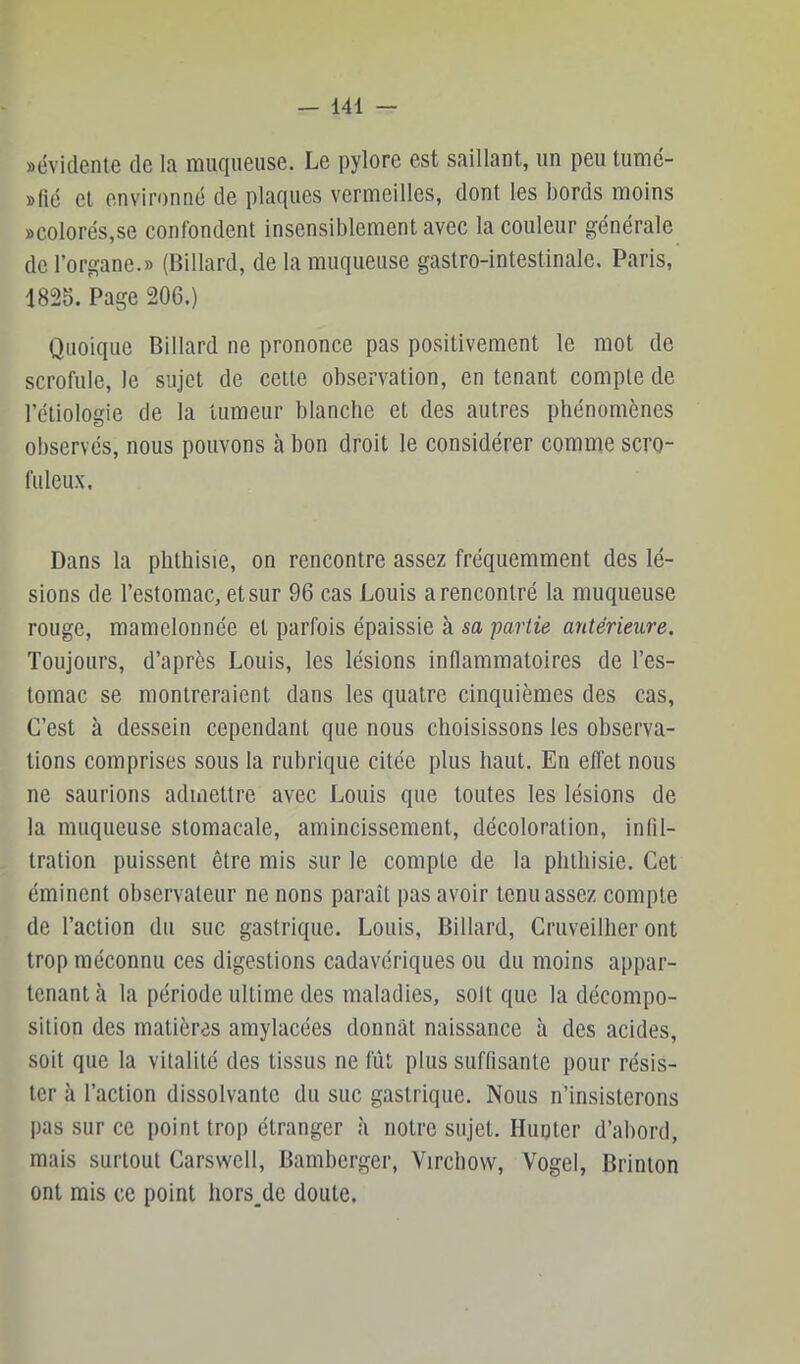 aévidente de la muqueuse. Le pylore est saillant, un peu tumé- »lié et environné de plaques vermeilles, dont les bords moins »colorés,se confondent insensiblement avec la couleur générale de l’organe.» (Billard, de la muqueuse gastro-intestinale. Paris, 1825. Page 206.) Quoique Billard ne prononce pas positivement le mot de scrofule, le sujet de celte observation, en tenant compte de l’étiologie de la tumeur blanche et des autres phénomènes observés, nous pouvons h bon droit le considérer comme scro- fuleux. Dans la phthisie, on rencontre assez fréquemment des lé- sions de l’estomac, et sur 96 cas Louis a rencontré la muqueuse rouge, mamelonnée et parfois épaissie à sa -parlie antérieure. Toujours, d’après Louis, les lésions inflammatoires de l’es- tomac se montreraient dans les quatre cinquièmes des cas, C’est à dessein cependant que nous choisissons les observa- tions comprises sous la rubrique citée plus haut. En efl'et nous ne saurions admettre avec Louis que toutes les lésions de la muqueuse stomacale, amincissement, décoloration, intil- tration puissent être mis sur le compte de la phthisie. Cet éminent observateur ne nons paraît pas avoir tenu assez compte de l’action du suc gastrique. Louis, Billard, Cruveilher ont trop méconnu ces digestions cadavériques ou du moins appar- tenant à la période ultime des maladies, soit que la décompo- sition des matières amylacées donnât naissance à des acides, soit que la vitalité des tissus ne fût plus suffisante pour résis- ter à l’action dissolvante du suc gastrique. Nous n’insisterons pas sur ce point trop étranger à notre sujet. Hunier d’abord, mais surtout Carswell, Bamberger, Virchow, Vogel, Brinlon ont mis ce point hors_de doute.