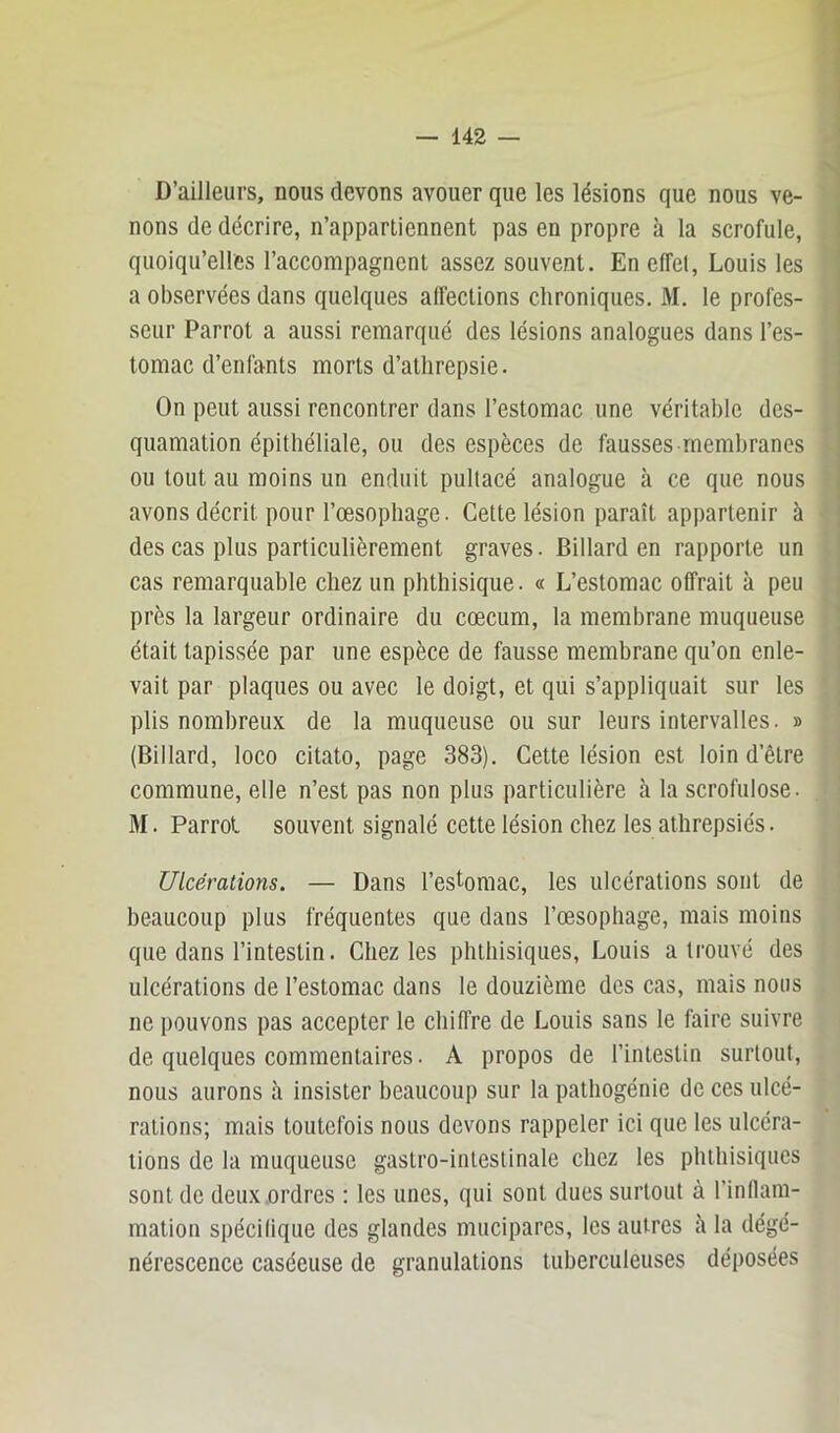 D’ailleurs, nous devons avouer que les lésions que nous ve- nons de décrire, n’appartiennent pas en propre à la scrofule, quoiqu’elles l’accompagnent assez souvent. En effet, Louis les a observées dans quelques affections chroniques. M. le profes- seur Parrot a aussi remarqué des lésions analogues dans l’es- tomac d’enfants morts d’atlirepsie. On peut aussi rencontrer dans l’estomac une véritable des- quamation épithéliale, ou des espèces de fausses membranes ou tout au moins un enduit pultacé analogue à ce que nous avons décrit pour l’œsophage. Cette lésion paraît appartenir à des cas plus particulièrement graves. Billard en rapporte un cas remarquable chez un phthisique. « L’estomac offrait à peu près la largeur ordinaire du cæcum, la membrane muqueuse était tapissée par une espèce de fausse membrane qu’on enle- vait par plaques ou avec le doigt, et qui s’appliquait sur les plis nombreux de la muqueuse ou sur leurs intervalles. » (Billard, loco citato, page 383). Cette lésion est loin d’être commune, elle n’est pas non plus particulière à la scrofulose. M. Parrot souvent signalé cette lésion chez les athrepsiés. Ulcérations. — Dans l’estomac, les ulcérations sont de beaucoup plus fréquentes que dans l’œsophage, mais moins que dans l’intestin. Chez les phthisiques, Louis a trouvé des ulcérations de l’estomac dans le douzième des cas, mais nous ne pouvons pas accepter le chiffre de Louis sans le faire suivre de quelques commentaires. A propos de l’intestin surtout, nous aurons à insister beaucoup sur la pathogénie de ces ulcé- rations; mais toutefois nous devons rappeler ici que les ulcéra- tions de la muqueuse gastro-intestinale chez les phthisiques sont de deux ordres ; les unes, qui sont dues surtout à l’inllam- mation spécilique des glandes mucipares, les autres îi la dégé- nérescence caséeuse de granulations tuberculeuses déposées