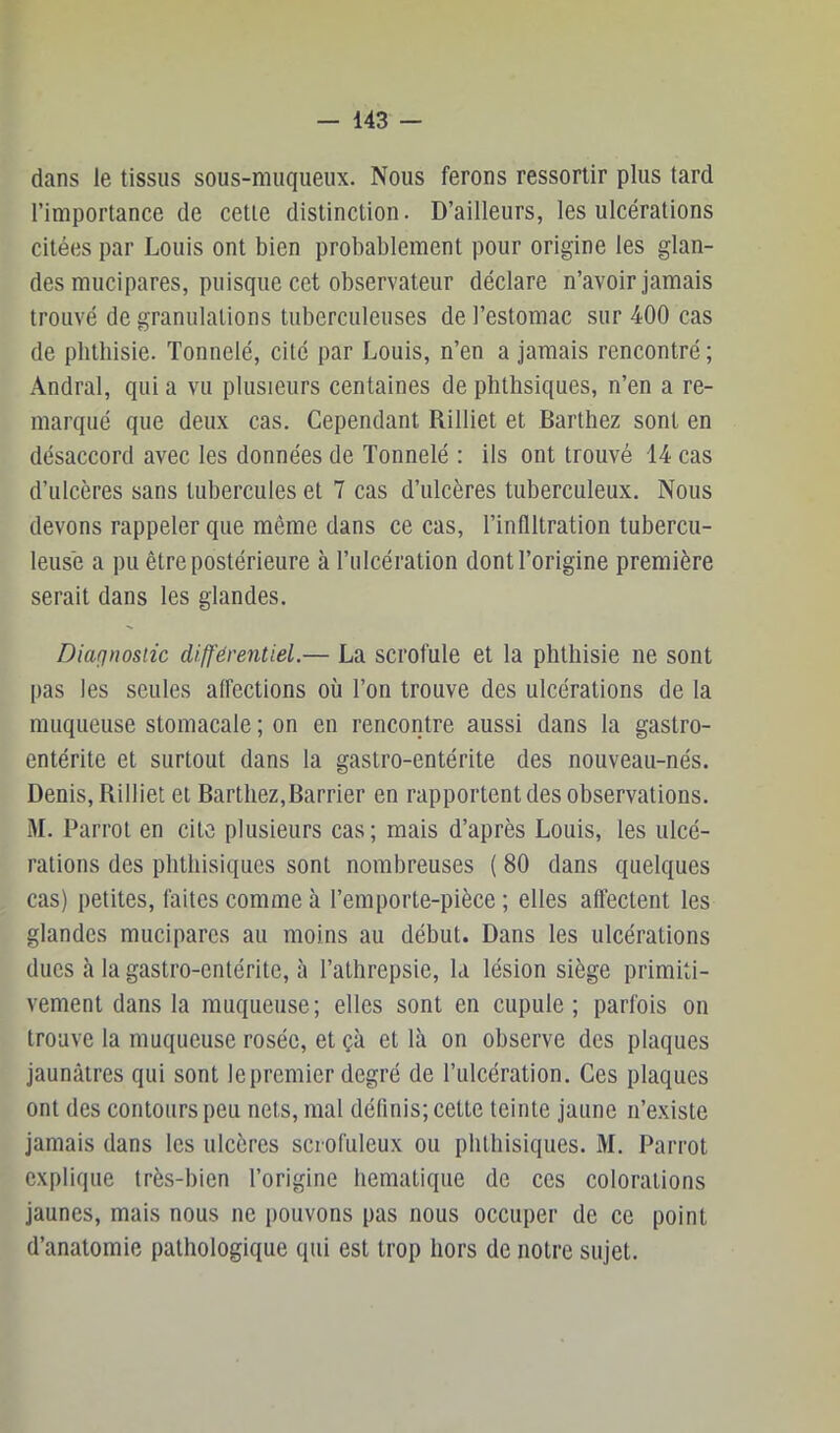 dans le tissus sous-muqueux. Nous ferons ressortir plus tard l’importance de cette distinction. D’ailleurs, les ulcérations citées par Louis ont bien probablement pour origine les glan- des mucipares, puisque cet observateur déclare n’avoir jamais trouvé de granulations tuberculeuses de l’estomac sur 400 cas de phthisie. Tonnelé, cité par Louis, n’en a jamais rencontré ; Andral, qui a vu plusieurs centaines de phthsiques, n’en a re- marqué que deux cas. Cependant Rilliet et Barthez sont en désaccord avec les données de Tonnelé : ils ont trouvé 14 cas d’ulcères sans tubercules et 7 cas d’ulcères tuberculeux. Nous devons rappeler que même dans ce cas, l’infiltration tubercu- leuse a pu être postérieure à l’ulcération dont l’origine première serait dans les glandes. Diafjnosiic différentiel.— La scrofule et la phthisie ne sont pas les seules affections où l’on trouve des ulcérations de la muqueuse stomacale ; on en rencontre aussi dans la gastro- entérite et surtout dans la gastro-entérite des nouveau-nés. Denis, Rilliet et Barthez,Barrier en rapportent des observations. M. Parrol en cite plusieurs cas; mais d’après Louis, les ulcé- rations des phthisiques sont nombreuses ( 80 dans quelques cas) petites, faites comme à l’emporte-pièce ; elles affectent les glandes mucipares au moins au début. Dans les ulcérations ducs à la gastro-entérite, à l’athrepsie, la lésion siège primiti- vement dans la muqueuse; elles sont en cupule ; parfois on trouve la muqueuse rosée, et çà et là on observe des plaques jaunâtres qui sont le premier degré de l’ulcération. Ces plaques ont des contours peu nets, mal définis; cette teinte jaune n’existe jamais dans les ulcères scrofuleux ou phthisiques. M. Parrot explique très-bien l’origine hematique de ces colorations jaunes, mais nous ne pouvons pas nous occuper de ce point d’anatomie pathologique qui est trop hors de notre sujet.