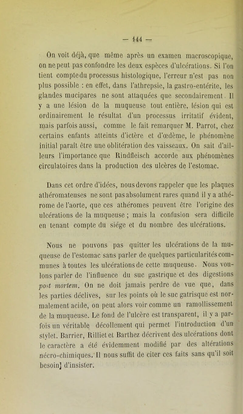 1 On voit déjà, que môme après un examen macroscopique, on ne peut pas confondre les deux espèces d’ulcérations. Si l’on i tient comptedu processus histologique, l’erreur n’est pas non ! plus possible : en effet, dans l’athrepsie, la gastro-entérite, les I glandes mucipares ne sont attaquées que secondairement. Il ; y a une lésion de la muqueuse tout entière, lésion qui est | ordinairement le résultat d’un processus irritatif évident, ! mais parfois aussi, comme le fait remarquer M. Parrot, chez ' certains enfants atteints d’ictère et d’œdème, le phénomène j initial paraît être une oblitération des vaisseaux. On sait d’ail- I leurs l’importance que Rindfleisch accorde aux phénomènes circulatoires dans la production des ulcères de l’estomac. Dans cet ordre d’idées, nous devons rappeler que les plaques ; athéromateuses ne sont pas absolument rares quand il y a athé- rome de l’aorte, que ces athéromes peuvent être l’origine des ulcérations de la muqueuse ; mais la confusion sera diflicile en tenant compte du siège et du nombre des ulcérations. Nous ne pouvons pas quitter les ulcérations de la mu- queuse de l’estomac sans parler de quelques particularités com- munes à toutes les ulcérations de cette muqueuse. Nous vou- lons parler de l’influence du suc gastrique et des digestions post mortem. On ne doit jamais perdre de vue que, dans les parties déclives, sur les points où le suc gatrisque est nor- malement acide, on peut alors voir comme un ramollissement de la muqueuse. Le fond de l’ulcère est transparent, il y a par- fois un véritable décollement qui permet l’introduction d’un stylet. Barrier, Rillietet Barthez décrivent des ulcérations dont le caractère a été évidemment modifié par des altérations nécro-chimiques. Il nous sutlit de citer ces laits sans qu il soit besoin] d’insister.