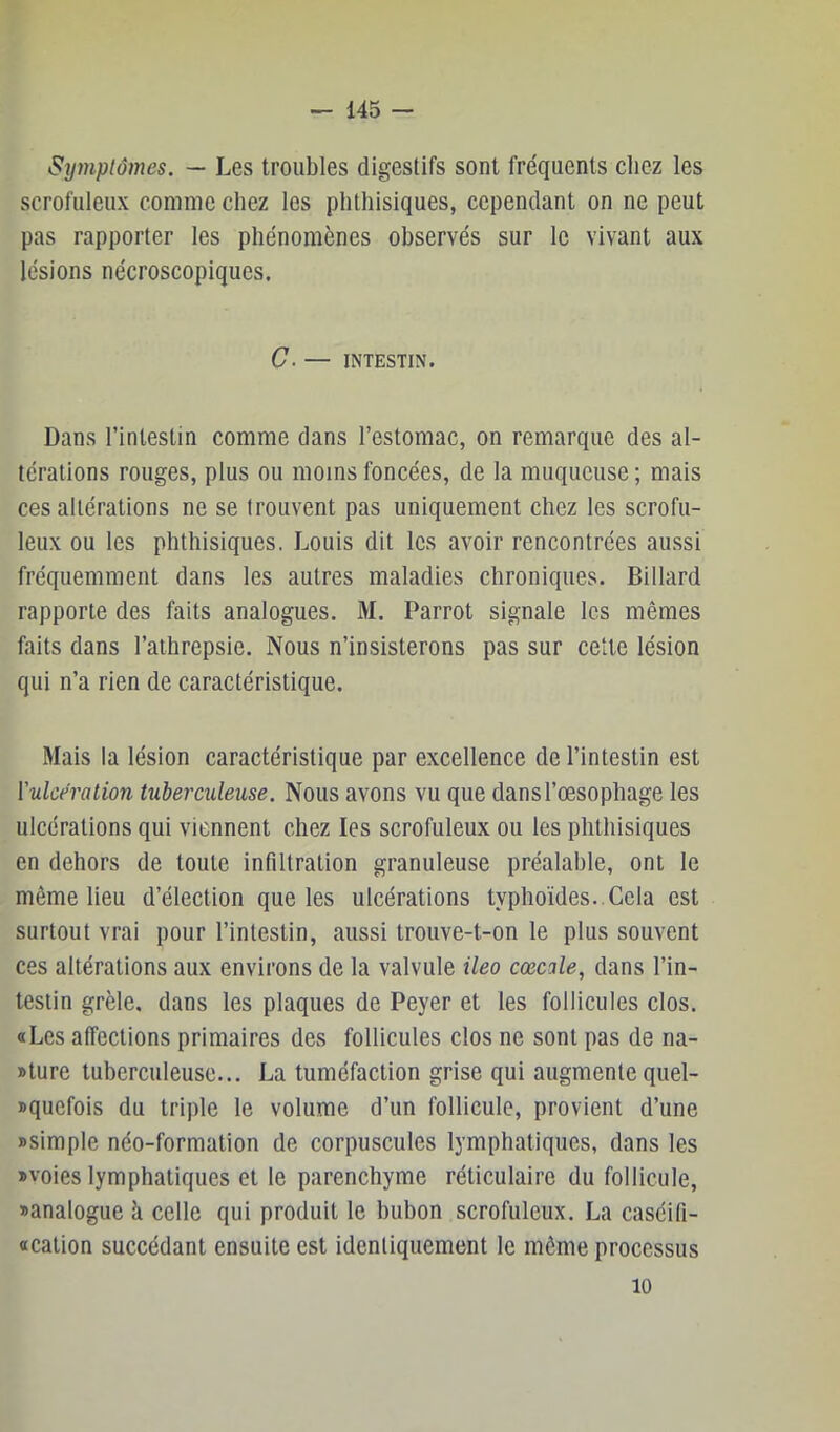 Symplomes. — Les troubles digestifs sont fréquents clicz les scrofuleux comme chez les phthisiques, cependant on ne peut pas rapporter les phénomènes observés sur le vivant aux lésions nécroscopiques. C. — INTESTIN. Dans l’intestin comme dans l’estomac, on remarque des al- térations rouges, plus ou moins foncées, de la muqueuse ; mais ces altérations ne se trouvent pas uniquement chez les scrofu- leux ou les phthisiques. Louis dit les avoir rencontrées aussi fréquemment dans les autres maladies chroniques. Billard rapporte des faits analogues. M. Parrot signale les mêmes faits dans l’athrepsie. Nous n’insisterons pas sur cette lésion qui n’a rien de caractéristique. Mais la lésion caractéristique par excellence de l’intestin est ['ulcération tuberculeuse. Nous avons vu que dans l’œsophage les ulcérations qui viennent chez les scrofuleux ou les phthisiques en dehors de toute infiltration granuleuse préalable, ont le même lieu d’élection que les ulcérations typhoïdes..Cela est surtout vrai pour l’intestin, aussi trouve-t-on le plus souvent ces altérations aux environs de la valvule ileo cœcale, dans l’in- testin grêle, dans les plaques de Peyer et les follicules clos. «Les affections primaires des follicules clos ne sont pas de na- »ture tuberculeuse... La tuméfaction grise qui augmente quel- squefois du triple le volume d’un follicule, provient d’une Bsimple néo-formation de corpuscules lymphatiques, dans les «voies lymphatiques et le parenchyme réticulaire du follicule, «analogue à celle qui produit le bubon scrofuleux. La caséifi- «cation succédant ensuite est identiquement le même processus 10