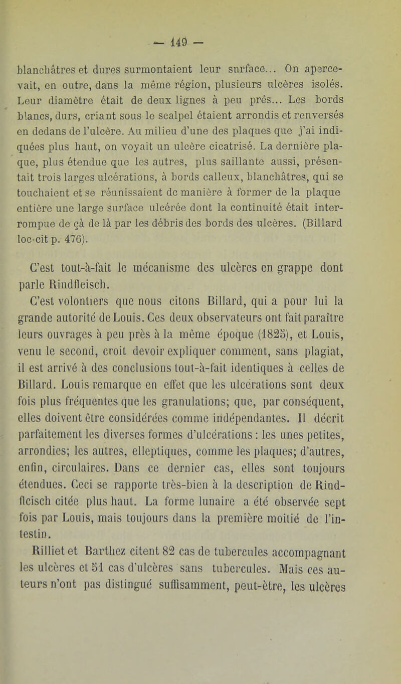 blanchâtres et dures surmontaient leur sni'face... On aperce- vait, en outre, dans la même région, plusieurs ulcères isolés. Leur diamètre était de deux lignes à peu près... Les bords blancs, durs, criant sous le scalpel étaient arrondis et renversés en dedans de l’ulcère. Au milieu d’une des plaques que j’ai indi- quées plus haut, on voyait un ulcère cicatrisé. La dernière pla- que, plus étendue que les autres, plus saillante aussi, présen- tait trois larges ulcérations, à bords calleux, blanchâtres, qui se touchaient et se réunissaient de manière à former de la plaque entière une large surface ulcérée dont la continuité était inter- rompue de çà de là par les débris des bords des ulcères. (Billard loc-cit p. 476). C’est toul-à-fait le mécanisme des ulcères en grappe dont parle Rindfleiscli. C’est volontiers que nous citons Billard, qui a pour lui la grande autorité de Louis. Ces deux observateurs ont fait paraître leurs ouvrages à peu près à la même époque (182o), et Louis, venu le second, croit devoir expliquer comment, sans plagiat, il est arrivé à des conclusions tout-à-fait identiques à celles de Billard. Louis remarque en effet que les ulcérations sont deux fois plus fréquentes que les granulations; que, par conséquent, elles doivent être considérées comme indépendantes. Il décrit parfaitement les diverses formes d’ulcérations : les unes petites, arrondies; les autres, ellcptiques, comme les plaques; d’autres, enfin, circulaires. Dans ce dernier cas, elles sont toujours étendues. Ceci se rapporte très-bien à la description de Bind- llciscli citée plus haut. La forme lunaii'e a été observée sept fois par Louis, mais toujours dans la première moitié de l’in- testin. Billietet Barthez citent 82 cas de tubercules accompagnant les ulcères et 51 cas d’ulcères sans tubercules. Mais ces au- teurs n’ont pas distingué suffisamment, peut-être, les ulcères
