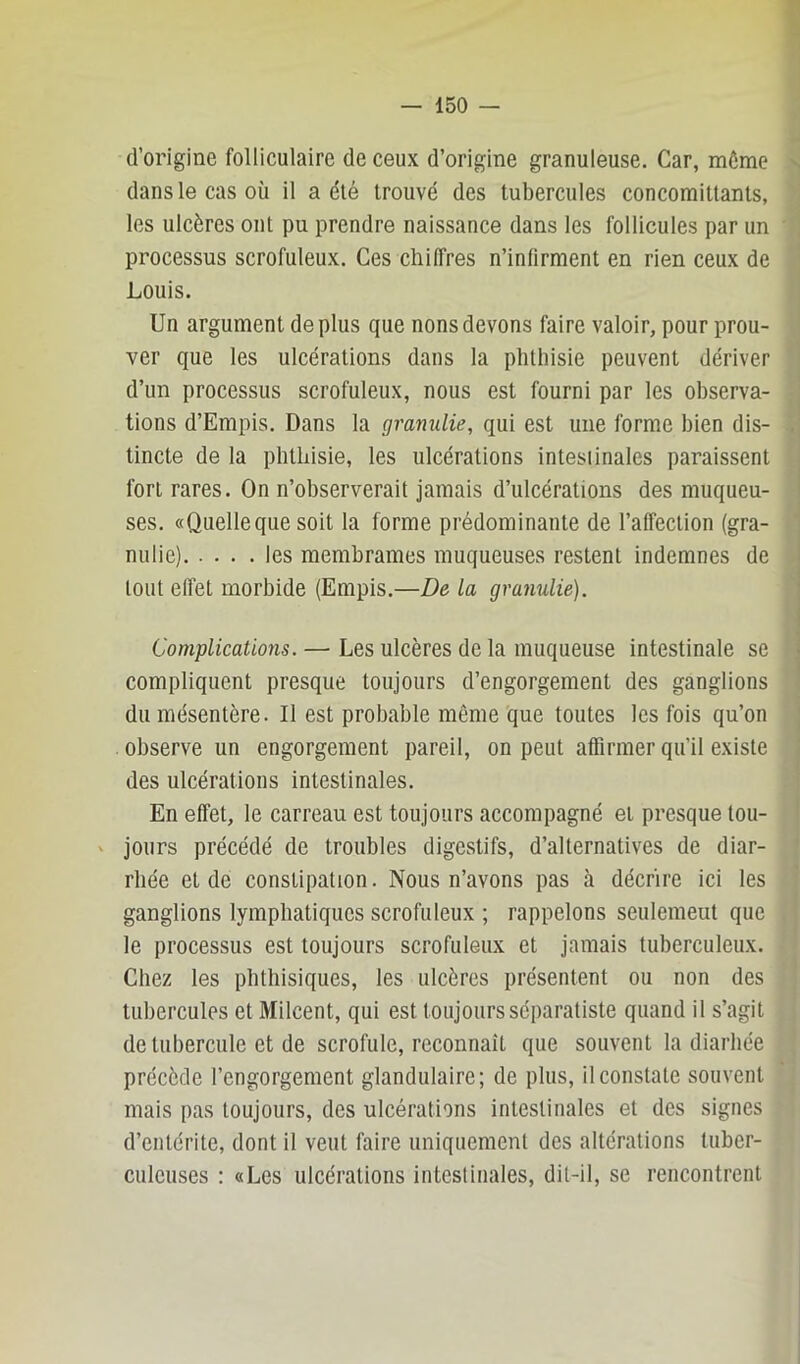 d’origine folliculaire de ceux d’origine granuleuse. Car, môme dans le cas où il a été trouvé des tubercules concomittants, les ulcères ont pu prendre naissance dans les follicules par un processus scrofuleux. Ces chi(Très n’infirment en rien ceux de Louis. Un argument déplus que nous devons faire valoir, pour prou- ver que les ulcérations dans la phthisie peuvent dériver d’un processus scrofuleux, nous est fourni par les observa- tions d’Empis. Dans la granulie, qui est une forme bien dis- tincte de la phthisie, les ulcérations intestinales paraissent fort rares. On n’observerait jamais d’ulcérations des muqueu- ses. «Quelleque soit la forme prédominante de l’affection (gra- nulie) les membrames muqueuses restent indemnes de tout effet morbide (Empis.—De la granulie). Complications. — Les ulcères de la muqueuse intestinale se compliquent presque toujours d’engorgement des ganglions du mésentère. Il est probable même que toutes les fois qu’on observe un engorgement pareil, on peut affirmer qu’il existe des ulcérations intestinales. En effet, le carreau est toujours accompagné et presque tou- ' jours précédé de troubles digestifs, d’alternatives de diar- rhée et de constipation. Nous n’avons pas à décrire ici les ganglions lymphatiques scrofuleux ; rappelons seulemeut que le processus est toujours scrofuleux et jamais tuberculeux. Chez les phthisiques, les ulcères présentent ou non des tubercules et Milcent, qui est toujours séparatiste quand il s’agit de tubercule et de scrofule, reconnaît que souvent la diaiiiée précède l’engorgement glandulaire; de plus, il constate souvent mais pas toujours, des ulcérations intestinales et des signes d’entérite, dont il veut faire uniquement des altérations tuber- culeuses : «Les ulcérations intestinales, dit-il, se rencontrent