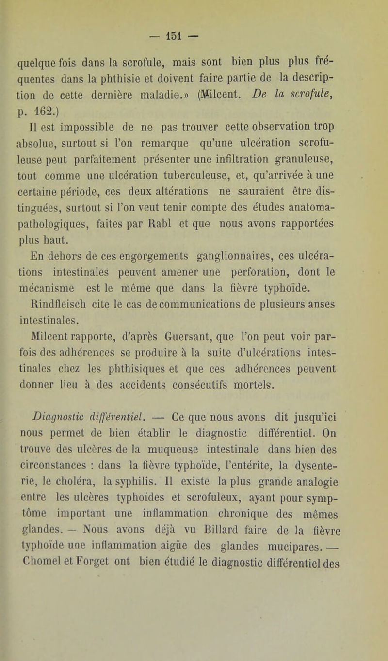 quelque fois dans la scrofule, mais sont bien plus plus fré- quentes dans la phthisie et doivent faire partie de la descrip- tion de celte dernière maladie.» (Milcent. De la scrofule, p. 162.) Il est impossible de ne pas trouver cette observation trop absolue, surtout si l’on remarque qu’une ulcération scrofu- leuse peut parfaitement présenter une infiltration granuleuse, tout comme une ulcération tuberculeuse, et, qu’arrivée à une certaine période, ces deux altérations ne sauraient être dis- tinguées, surtout si l’on veut tenir compte des études anatoma- pathologiques, faites par Rabl et que nous avons rapportées plus haut. En dehors de ces engorgements ganglionnaires, ces ulcéra- tions intestinales peuvent amener une perforation, dont le mécanisme est le même que dans la fièvre typhoïde. Kindfleisch cite le cas de communications de plusieurs anses intestinales. Milcent rapporte, d’après Guersant, que l’on peut voir par- fois des adhérences se produire à la suite d’ulcérations intes- tinales chez les phthisiques et que ces adhérences peuvent donner lieu à des accidents consécutifs mortels. Diagnostic différentiel. — Ce que nous avons dit jusqu’ici nous permet de bien établir le diagnostic différentiel. On trouve des ulcères de la muqueuse intestinale dans bien des circonstances ; dans la fièvre typhoïde, l’entérite, la dysente- rie, le choléra, la syphilis. Il existe la plus grande analogie entre les ulcères typhoïdes et scrofuleux, ayant pour symp- tôme important une indammation chronique des mêmes glandes. — Nous avons déjà vu Billard faire de la fièvre typhoïde une indammation aigiie des glandes mucipares. — Chomel etForget ont bien étudié le diagnostic difiérentiel des
