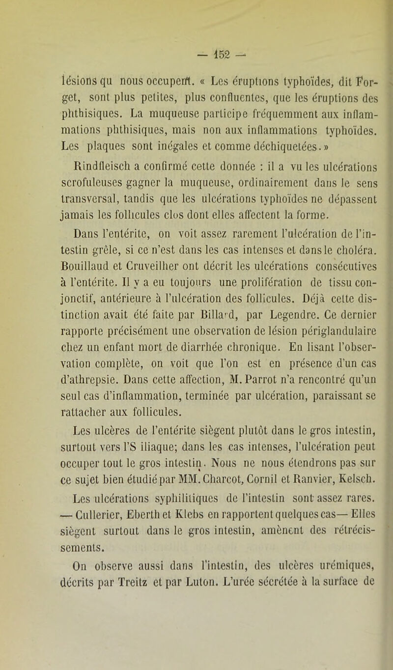 lésions qu nous occupent. « Les éruptions typhoïdes, dit For- get, sont plus petites, plus confluentes, que les éruptions des phthisiques. La muqueuse participe fréquemment au.\ inflam- mations phthisiques, mais non aux inflammations typhoïdes. Les plaques sont inégales et comme déchiquetées. » Rindlleisch a confirmé cette donnée : il a vu les ulcérations scrofuleuses gagner la muqueuse, ordinairement dans le sens transversal, tandis que les ulcérations typhoïdes ne dépassent jamais les follicules clos dont elles atfectent la forme. Dans l’entérite, on voit assez rarement l’ulcération de l’in- testin grêle, si ce n’est dans les cas intenses et dans le choléra. Bouillaud et Cruveilher ont décrit les ulcérations consécutives à l’entérite. Il y a eu toujours une prolifération de tissu con- jonctif, antérieure à l’ulcération des follicules. Déjà cette dis- tinction avait été faite par Billa'd, par Legendre. Ce dernier rapporte précisément une observation de lésion périglandulaire chez un enfant mort de diarrhée chronique. En lisant l’obser- vation complète, on voit que l’on est en présence d’un cas d’athrepsie. Dans cette affection, M.Parrot n’a rencontré qu’un seul cas d’inflammation, terminée par ulcération, paraissant se rattacher aux follicules. Les ulcères de l’entérite siègent plutôt dans le gros intestin, surtout vers l’S iliaque; dans les cas intenses, l’ulcération peut occuper tout le gros intestin. Nous ne nous étendrons pas sur ce sujet bien étudié par MM. Charcot, Cornil et Ranvier, Kelsch. Les ulcérations syphilitiques de l’intestin sont assez rares. — Cullerier, Eberth et Klebs en rapportent quelques cas— Elles siègent surtout dans le gros intestin, amènent des rétrécis- sements. On observe aussi dans l'intestin, des ulcères urémiques, décrits par Treitz et par Luton. L’urée sécrétée à la surface de