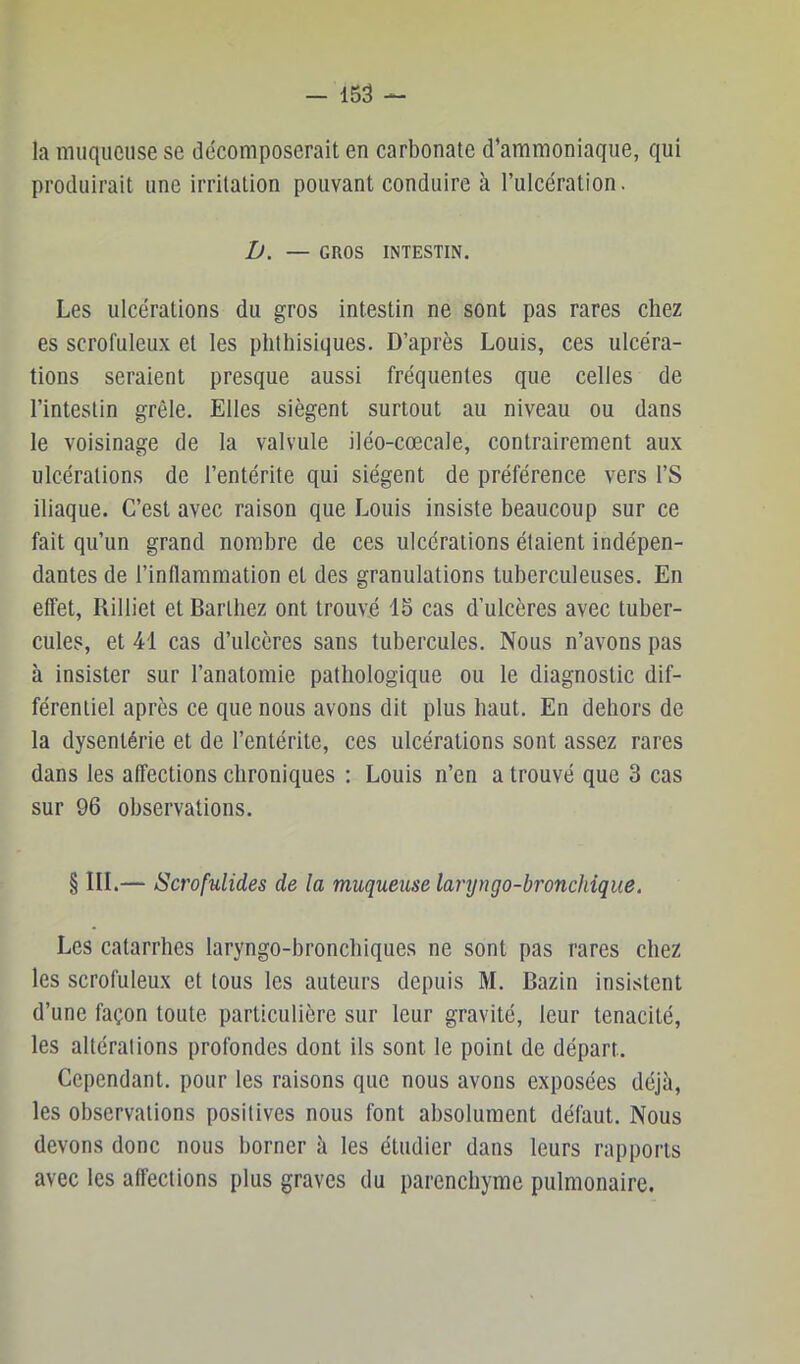 la muqueuse se décomposerait en carbonate d’ammoniaque, qui produirait une irritation pouvant conduire à l’ulcération. D. — GROS INTESTIN. Les ulcérations du gros intestin ne sont pas rares chez es scrofuleux et les phthisiques. D’après Louis, ces ulcéra- tions seraient presque aussi fréquentes que celles de l’intestin grêle. Elles siègent surtout au niveau ou dans le voisinage de la valvule iléo-cœcale, contrairement aux ulcérations de l’entérite qui siègent de préférence vers l’S iliaque. C’est avec raison que Louis insiste beaucoup sur ce fait qu’un grand nombre de ces ulcérations étaient indépen- dantes de l’inflammation et des granulations tuberculeuses. En effet, Rilliet et Barthez ont trouvé 15 cas d’ulcères avec tuber- cules, et 41 cas d’ulcères sans tubercules. Nous n’avons pas à insister sur l’anatomie pathologique ou le diagnostic dif- férentiel après ce que nous avons dit plus haut. En dehors de la dysentérie et de l’entérite, ces ulcérations sont assez rares dans les affections chroniques : Louis n’en a trouvé que 3 cas sur 96 observations. § III.— Scrofulides de la muqueuse larijngo-bronchique. Les catarrhes laryngo-bronchiques ne sont pas rares chez les scrofuleux et tous les auteurs depuis M. Bazin insistent d’une façon toute particulière sur leur gravité, leur ténacité, les altérations profondes dont ils sont le point de départ. Cependant, pour les raisons que nous avons exposées déjà, les observations positives nous font absolument défaut. Nous devons donc nous borner à les étudier dans leurs rapports avec les affections plus graves du parenchyme pulmonaire.