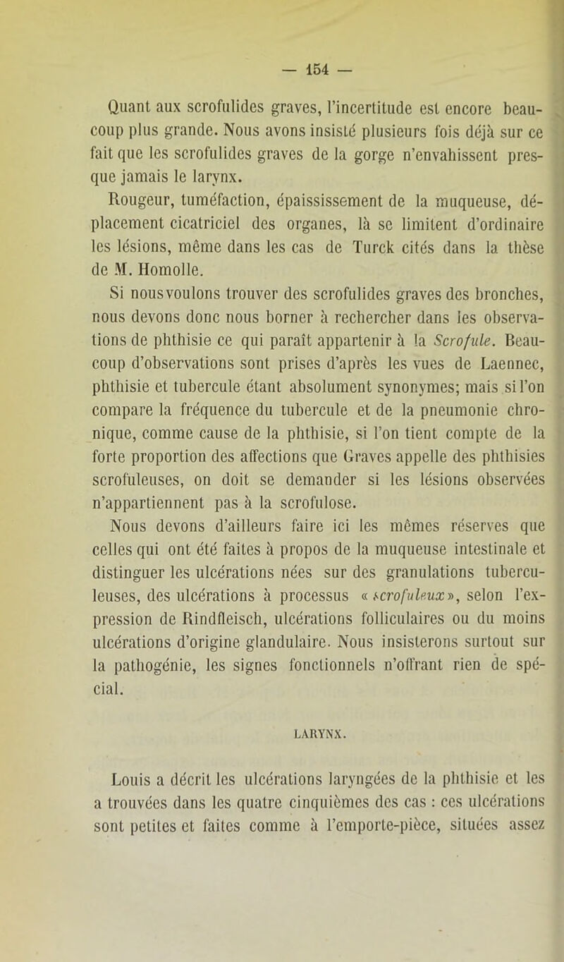 Quant aux scrofulides graves, l’incertitude est encore beau- coup plus grande. Nous avons insisté plusieurs fois déjà sur ce fait que les scrofulides graves de la gorge n’envahissent pres- que jamais le larynx. Rougeur, tuméfaction, épaississement de la muqueuse, dé- placement cicatriciel des organes, là se limitent d’ordinaire les lésions, même dans les cas de Turck cités dans la thèse de M, Homolle. Si nous voulons trouver des scrofulides graves des bronches, nous devons donc nous borner à rechercher dans les observa- tions de phthisie ce qui paraît appartenir à la Scrofule. Beau- coup d’observations sont prises d’après les vues de Laennec, phthisie et tubercule étant absolument synonymes; mais si l’on compare la fréquence du tubercule et de la pneumonie chro- nique, comme cause de la phthisie, si l’on tient compte de la forte proportion des affections que Graves appelle des phthisies scrofuleuses, on doit se demander si les lésions observées n’appartiennent pas à la scrofulose. Nous devons d’ailleurs faire ici les mêmes réserves que celles qui ont été faites à propos de la muqueuse intestinale et distinguer les ulcérations nées sur des granulations tubercu- leuses, des ulcérations à processus « selon l’ex- pression de Rindfleisch, ulcérations folliculaires ou du moins ulcérations d’origine glandulaire. Nous insisterons surtout sur la pathogénie, les signes fonctionnels n’olfrant rien de spé- cial. LARYNX. Louis a décrit les ulcérations laryngées de la phthisie et les a trouvées dans les quatre cinquièmes des cas : ces ulcérations sont petites et faites comme à l’emporte-pièce, situées assez