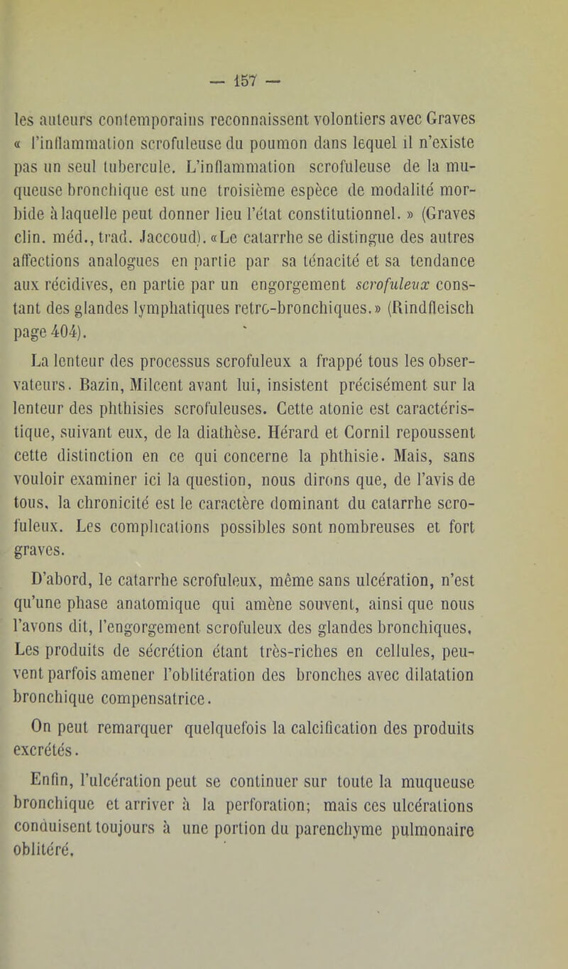 les auteurs contemporains reconnaissent volontiers avec Graves a l’inllamniation scrofuleuse du poumon dans lequel il n’existe pas un seul tubercule. L’intlammalion scrofuleuse de la mu- queuse bronchique est une troisième espèce de modalité mor- bide à laquelle peut donner lieu l’état constitutionnel. » (Graves clin, méd., trad. .laccoud). «Le catarrhe se distingue des autres affections analogues en partie par sa ténacité et sa tendance aux récidives, en partie par un engorgement scrofuleux cons- tant des glandes lymphatiques retro-bronchiques.» (Rindfleisch page 404). La lenteur des processus scrofuleux a frappé tous les obser- vateurs. Bazin, Milcent avant lui, insistent précisément sur la lenteur des phthisies scrofuleuses. Cette atonie est caractéris- tique, suivant eux, de la diathèse. Hérard et Cornil repoussent cette distinction en ce qui concerne la phthisie. Mais, sans vouloir examiner ici la question, nous dirons que, de l’avis de tous, la chronicité est le caractère dominant du catarrhe scro- fuleux. Les complications possibles sont nombreuses et fort graves. D’abord, le catarrhe scrofuleux, même sans ulcération, n’est qu’une phase anatomique qui amène souvent, ainsi que nous l’avons dit, l’engorgement scrofuleux des glandes bronchiques. Les produits de sécrétion étant très-riches en cellules, peu- vent parfois amener l’oblitération des bronches avec dilatation bronchique compensatrice. On peut remarquer quelquefois la calcification des produits excrétés. Enfin, l’ulcération peut se continuer sur toute la muqueuse bronchique et arriver à la perforation; mais ces ulcérations conduisent toujours à une portion du parenchyme pulmonaire oblitéré.