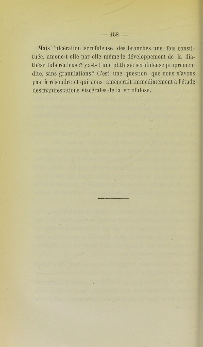 Mais l’ulcération scrofuleuse des bronches une fois consti- tuée, amène-t-elle par elle-même le développement de la dia- thèse tuberculeuse? y a-t-il une phthisie scrofuleuse proprement dite, sans granulations? C’est une question que nous n’avons pas à résoudre et qui nons amènerait immédiatement à l’étude des manifestations viscérales de la scrofulose.