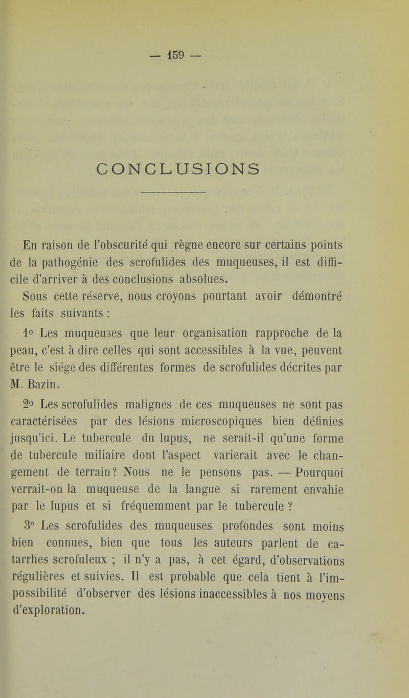 CONCLUSIONS En raison de l’obscurité qui règne encore sur certains points de la pathogénie des scrofulides des muqueuses, il est diffi- cile d’arriver à des conclusions absolues. Sous cette réserve, nous croyons pourtant avoir démontré les faits suivants : 1° Les muqueuses que leur organisation rapproche de la peau, c’est à dire celles qui sont accessibles à la vue, peuvent être le siège des différentes formes de scrofulides décrites par M. Bazin. 2» Les scrofulides malignes de ces muqueuses ne sont pas caractérisées par des lésions microscopiques bien définies jusqu’ici. Le tubercule du lupus, ne serait-il qu’une forme de tubercule miliaire dont l’aspect varierait avec le chan- gement de terrain? Nous ne le pensons pas. — Pourquoi verrait-on la muqueuse de la langue si rarement envahie par le lupus et si fréquemment par le tubercule ? 3 Les scrofulides des muqueuses profondes sont moins bien connues, bien que tons les auteurs parlent de ca- tarrhes scrofuleux ; il n’y a pas, à cet égard, d’observations régulières et suivies. Il est probable que cela lient à l’im- possibilité d’observer des lésions inaccessibles à nos moyens d’exploration.