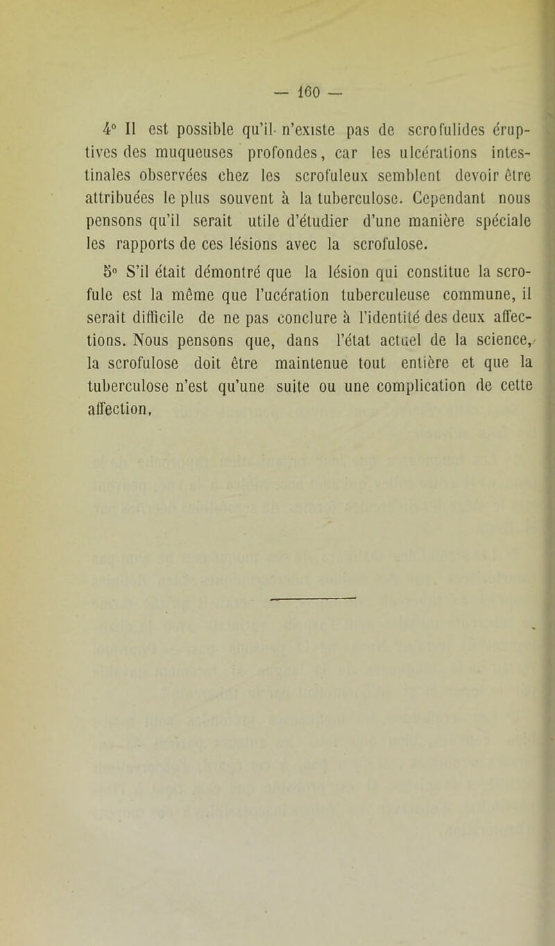 4“ Il est possible qu’il- n’existe pas de scrofulides érup- tives des muqueuses profondes, car les ulcérations intes- tinales observées chez les scrofuleux semblent devoir être attribuées le plus souvent à la tuberculose. Cependant nous pensons qu’il serait utile d’étudier d’une manière spéciale les rapports de ces lésions avec la scrofulose. 5° S’il était démontré que la lésion qui constitue la scro- fule est la même que l’ucération tuberculeuse commune, il serait difficile de ne pas conclure à l’identité des deux affec- tions. Nous pensons que, dans l’état actuel de la science,- la scrofulose doit être maintenue tout entière et que la tuberculose n’est qu’une suite ou une complication de cette affection,