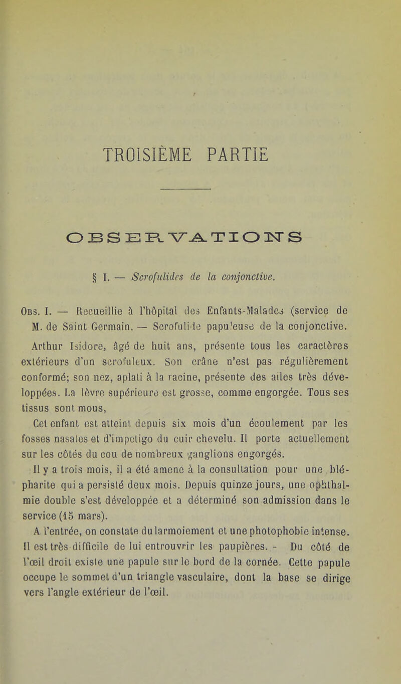 O B s E PL -V^ TI O PT S § I. — Scrofulides de la conjonctive. Obs. I. — Rocueillio à l’hôpital des Enfants-MaladC3 (service de M. de Saint Germain. — Scrofulide papuleuse de la conjonctive. Arthur Isidore, âgé de huit ans, présente tous les caractères extérieurs d’un scrofuleux. Son crâne n’est pas régulièrement conformé; son nez, aplati à la racine, présente des ailes très déve- loppées. La lèvre supérieure est grosse, comme engorgée. Tous ses tissus sont mous. Cet enfant est atteint depuis six mois d’un écoulement par les fosses nasales et d’impeligo du cuir chevelu. Il porte actuellement sur les côtés du cou de nombreux ganglions engorgés. Il y a trois mois, il a été amène à la consultation pour une blé- pharite quia persisté deux mois. Depuis quinze jours, une ophthal- mie double s’est développée et a déterminé son admission dans le service (15 mars). A l’entrée, on constate du larmoiement et une photophobie intense. U est très difficile de lui entrouvrir les paupières.- Du côté de l’œil droit existe une papule sur le bord de la cornée. Cette papule occupe le sommet d’un triangle vasculaire, dont la base se dirige vers l’angle extérieur de l’œil.