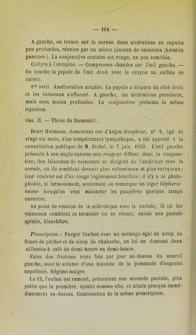A gauche, on trouve sur la cornée deux ulcérations en cupules peu profondes, réunies par un mince pinceau de vaisseaux (kératite ponctuée). La conjonctive oculaire est rouge, un peu tuméfiée. Collyre à l’atropine. — Compresses chaudes sur l’œil gauche. — On touche la papule de l’œil droit avec le crayon au sulfate de cuivre. 1®'' avril. Amélioration notable. La papule a disparu du côté droit et les vaisseaux s’effacent. A gauche, les ulcérations persistent, mais sont moins profondes. La conjonctive présente la même injection. Obs. II. —Thèse de Dumesnil. Henri Hulmann, demeurant rue d’Anjou-Dauphine, n° 2, âgé de vingt-six mois, d’un tempérament lympathique, a été apporté à la consultation publique de M. Sichel, le 7 juin 1833. L’œil gauche présente à son angle externe une rougeur diffuse dans la conjonc- tive; des faisceaux de vaisseaux se dirigent de l’extérieur vers la cornée, où ils semblent devenir plus volumineux et plus variqueux; leur couleur est d’un rouge légèrement brunâtre : il n’y a ni photo- phobie, ni larmoiement, seulement on remarque un léger blépharos vasme lorsqu’on veut maintenir les paupières quelque temps ouvertes. Au point de réunion de la sclérotique avec la cornée, là où les vaisseaux semblent se terminer ou se réunir, existe une pustule aplatie, blanchâtre. Prescription : Purger l’enfant avec un mélange égal de sirop de fleurs de pêcher et de sirop de rhubarbe, en lui en donnant deux uillerées à café de demi-heure en demi-heure. Faire des frictions trois fois par jour au-dessus du sourcil gauche, avec le volume d’une noisette de la pommade d’onguent napolitain. Régime maigre Le i3, l’enfant est ramené, présentant une seconde pustule, plus petite que la première, aplatie comme elle, et située presque immé- diatement au-dessus. Continuation de la même prescription.