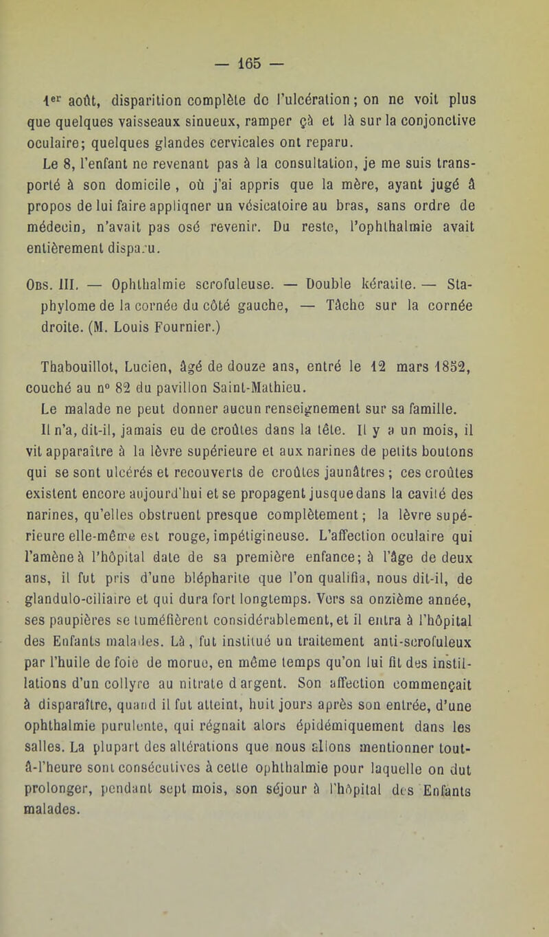 août, disparition complète do l’ulcération ; on ne voit plus que quelques vaisseaux sinueux, ramper çà et là sur la conjonctive oculaire; quelques glandes cervicales ont reparu. Le 8, l’enfant ne revenant pas à la consultation, je me suis trans- porté à son domicile , où j’ai appris que la mère, ayant jugé â propos de lui faire appliquer un vésicatoire au bras, sans ordre de médecin, n’avait pas osé revenir. Du reste, l’ophthalmie avait entièrement dispa. u. Ods. III. — Ophllialmie scrofuleuse. — Double kératite. — Sta- phylome de la cornée du côté gauche, — Tâche sur la cornée droite. (M. Louis Fournier.) Thabouillot, Lucien, âgé de douze ans, entré le 12 mars 1852, couché au n® 82 du pavillon Saint-Mathieu. Le malade ne peut donner aucun renseignement sur sa famille. 11 n’a, dit-il, jamais eu de croûtes dans la tête. Il y a un mois, il vit apparaître à la lèvre supérieure et aux narines de petits boutons qui se sont ulcérés et recouverts de croûtes jaunâtres ; ces croûtes existent encore aujourd’hui et se propagent jusque dans la cavité des narines, qu’elles obstruent presque complètement; la lèvre supé- rieure elle-même est rouge, impéligineuse. L’affection oculaire qui l’amène à l’hôpital date de sa première enfance; à l’âge de deux ans, il fut pris d’une blépharite que l’on qualifia, nous dit-il, de glandulo-ciliaire et qui dura fort longtemps. Vers sa onzième année, ses paupières se tuméfièrent considérablement, et il entra à l’hôpital des Enfants malades. Là, fut institué un traitement anii-scrofuleux par l’huile de foie de morue, en môme temps qu’on lui fit des instil- lations d’un collyre au nitrate d argent. Son affection commençait à disparaître, quand il fut atteint, huit jours après son entrée, d’une ophthalmie purulente, qui régnait alors épidémiquement dans les salles. La plupart des altérations que nous allons mentionner tout- â-l’heure sont consécutives à cette ophthalmie pour laquelle on dut prolonger, pendant sept mois, son séjour à l’hôpital des Enfants malades.