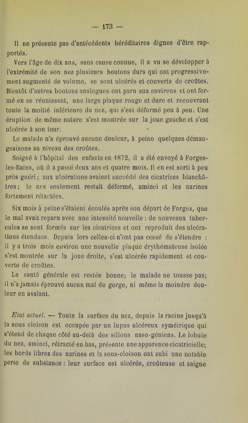 Il ne présente pas d’antécédents héréditaires dignes d’être rap- portés. Vers l’âge de dix ans, sans cause connue, il a vu se développer à l’extrémité de son nez plusieurs boulons durs qui ont progressive- ment augmenté de volume, se sont ulcérés et couverts de croûtes. Bientôt d’autres boutons analogues ont paru aux environs et ont for- mé en se réunissant, une large plaque rouge et dure et recouvrant toute la moitié inférieure du nez, qui s’est déformé peu à peu. Une éruption de même nature s’est montrée sur la joue gauche et s’est ulcérée à son tour. Le malade n’a éprouvé aucune douleur, à peine quelques déman- geaisons au niveau des croûtes. Soigné à l’hôpital des enfants en 1872, il a été envoyé à Forges- les-Bains, où il a passé deux ans et quatre mois. Il en est sorti à peu près guéri ; aux ulcérations avaient succédé des cicatrices blanchâ- tres; le nez seulement restait déformé, aminci et les narines fortement rélactées. Six mois à peine s’étaient écoulés après son départ de Forges, que le mal avait reparu avec une intensité nouvelle : de nouveaux tuber- cules se sont formés sur les cicatrices et ont reproduit des ulcéra- tions étendues. Depuis lors celles-ci n’ont pas cessé de s’étendre : il y a trois mois environ une nouvelle plaque érythémateuse isolée s’est montrée sur la joue droite, s’est ulcérée rapidement et cou- verte de croûtes. La santé générale est restée bonne; le malade ne tousse pas; il n’a jamais éprouvé aucun mal de gorge, ni même la moindre dou- leur en avalant. Etal actuel. — Toute la surface du nez, depuis la racine jusqu’à la sous cloison est occupée par un lupus ulcéreux symétrique qui s’étend de chaque côté au-delà des sillons naso-géniens. Le lobule du nez, aminci, rétracté en bas, présente une apparence cicatricielle; les bords libres des narines et la sous-cloison ont subi une notable perte de substance : leur surface est ulcérée, croûteuse et saigne