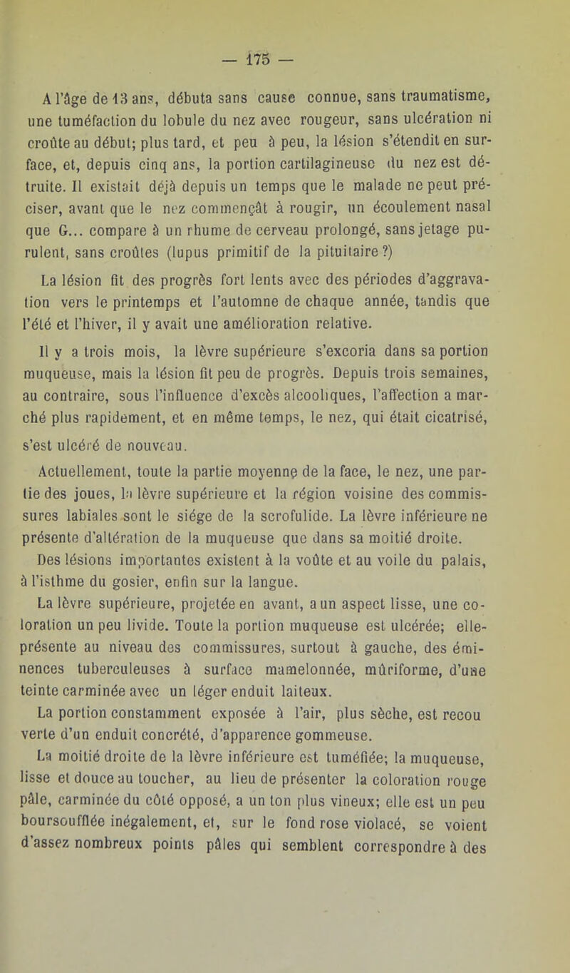 A l’âge de 13 ans, débuta sans cause connue, sans traumatisme, une tuméfaction du lobule du nez avec rougeur, sans ulcération ni croûte au début; plus tard, et peu à peu, la lésion s’étendit en sur- face, et, depuis cinq ans, la portion cartilagineuse du nez est dé- truite. Il existait déjà depuis un temps que le malade ne peut pré- ciser, avant que le nez commençât à rougir, un écoulement nasal que G... compare à un rhume de cerveau prolongé, sans jetage pu- rulent, sans croûtes (lupus primitif de la pituitaire?) La lésion fit des progrès fort lents avec des périodes d’aggrava- tion vers le printemps et l’automne de chaque année, tandis que l’été et l’hiver, il y avait une amélioration relative. 11 y a trois mois, la lèvre supérieure s’excoria dans sa portion muqueuse, mais la lésion fit peu de progrès. Depuis trois semaines, au contraire, sous l’influence d’excès alcooliques, l’affection a mar- ché plus rapidement, et en même temps, le nez, qui était cicatrisé, s’est ulcéré de nouveau. Actuellement, toute la partie moyenne de la face, le nez, une par- tie des joues, la lèvre supérieure et la région voisine des eommis- sures labiales sont le siège de la scrofulide. La lèvre inférieure ne présente d’altération de la muqueuse que dans sa moitié droite. Des lésions importantes existent à la voûte et au voile du palais, à l’isthme du gosier, enfin sur la langue. La lèvre supérieure, projetée en avant, a un aspect lisse, une co- loration un peu livide. Toute la portion muqueuse est ulcérée; elle- présente au niveau des commissures, surtout à gauche, des émi- nences tuberculeuses à surface mamelonnée, mûriforme, d’une teinte carminée avec un léger enduit laiteux. La portion constamment exposée à l’air, plus sèche, est recou verte d’un enduit concrété, d’apparence gommeuse. La moitié droite de la lèvre inférieure est tuméfiée; la muqueuse, lisse et douce au toucher, au lieu de présenter la coloration rouge pâle, carminée du côté opposé, a un ton [dus vineux; elle est un peu boursoufflée inégalement, et, sur le fond rose violacé, se voient d’assez nombreux points pâles qui semblent correspondre à des