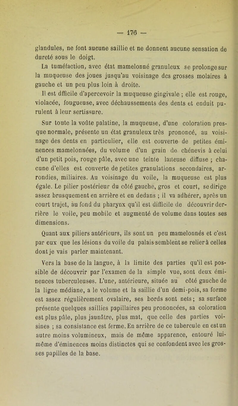 — 170 — glandules, ne font aucune saillie et ne donnent aucune sensation de dureté sous le doigt. La tuméfaction, avec état mamelonné granuleux se prolonge sur la muqueuse des joues jusqu’au voisinage des grosses molaires à gauche et un peu plus loin à droite. Il est dfficile d’apercevoir la muqueuse gingivale ; elle est rouge, violacée, fougueuse, avec déchaussements des dents et enduit pu- rulent à leur sertissure. Sur toute la voûte palatine, la muqueuse, d’une coloration pres- que normale, présente un état granuleux très prononcé, au voisi- nage des dents en particulier, elle est couverte de petites émi- nences mamelonnées, du volume d’un grain de chénevis à celui d’un petit pois, rouge pâle, avec une teinte laiteuse diffuse ; cha- cune d’elles est couverte de petites granulations secondaires, ar- rondies, miliaires. Au voisinage du voile, la muqueuse est plus égale. Le pilier postérieur du côté gauche, gros et court, se dirige assez brusquement en arrière et en dedans ; il va adhérer, après un court trajet, au fond du pharynx qu’il est difficile de découvrir der- rière le voile, peu mobile et augmenté de volume dans toutes ses dimensions. Quant aux piliers antérieurs, ils sont un peu mamelonnés et c’est par eux que les lésions du voile du palais semblent se relier à celles dont je vais parler maintenant. Vers la base de la langue, à la limite des parties qu’il est pos- sible de découvrir par l’examen de la simple vue, sont deux émi- nences tuberculeuses. L’une, antérieure, située au côté gauche de la ligne médiane, a le volume et la saillie d’un demi-pois, sa forme est assez régulièrement ovalaire, ses bords sont nets ; sa surface présente quelques saillies papillaires peu prononcées, sa coloration est plus pâle, plus jaunâtre, plus mat, que celle des parties voi- sines ; sa consistance est ferme. En arrière de ce tubercule en est un autre moins volumineux, mais de même apparence, entouré lui- même d’éminences moins distinctes qui se confondent avec les gros- ses papilles de la base.