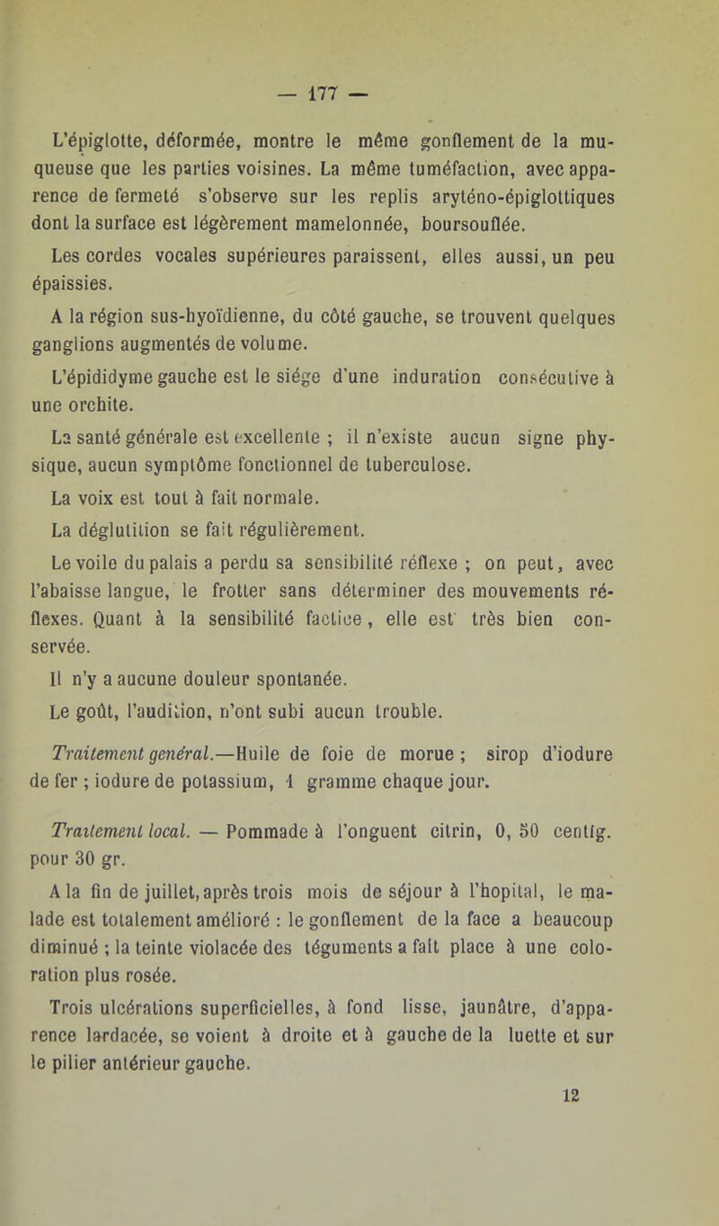 L’épiglotte, déformée, montre le même gonflement de la mu- queuse que les parties voisines. La même tuméfaction, avec appa- rence de fermeté s’observe sur les replis aryténo-épiglottiques dont la surface est légèrement mamelonnée, boursouflée. Les cordes vocales supérieures paraissent, elles aussi, un peu épaissies. A la région sus-hyoïdienne, du côté gauche, se trouvent quelques ganglions augmentés de volume. L’épididyme gauche est le siège d’une induration consécutive à une orchite. La santé générale est excellente ; il n’existe aucun signe phy- sique, aucun symptôme fonctionnel de tuberculose. La voix est tout à fait normale. La déglutition se fait régulièrement. Le voile du palais a perdu sa sensibilité réfle.xe ; on peut, avec rabaisse langue, le frotter sans déterminer des mouvements ré- flexes. Quant à la sensibilité factice, elle esf très bien con- servée. Il n’y a aucune douleur spontanée. Le goût, l’audition, n’ont subi aucun trouble. Traitement général.—Huile de foie de morue ; sirop d’iodure de fer ; iodure de potassium, 1 gramme chaque jour. Traitement local. — Pommade à l’onguent citrin, 0, SO centig. pour 30 gr. A la fin de juillet,après trois mois de séjour à l’hôpital, le ma- lade est totalement amélioré : le gonflement de la face a beaucoup diminué ; la teinte violacée des téguments a fait place à une colo- ration plus rosée. Trois ulcérations superficielles, à fond lisse, jaunâtre, d’appa- rence lardacée, se voient à droite et à gauche de la luette et sur te pilier antérieur gauche. 12