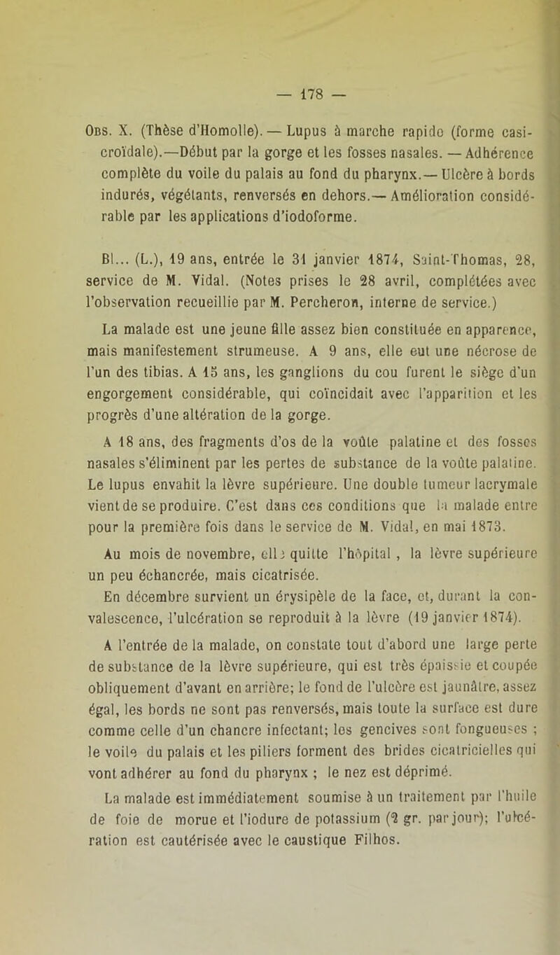 Obs. X. (Thèse d’Homolle). — Lupus à marche rapide (forme casi- croïdale).—Début par la gorge et les fosses nasales. — Adhérence complète du voile du palais au fond du pharynx.— Ulcère à bords indurés, végétants, renversés en dehors.— Amélioration considé- rable par les applications d’iodoforme. Bl... (L.), 19 ans, entrée le 31 janvier 1874, Saint-Thomas, 28, service de M. Vidal. (Notes prises le 28 avril, complétées avec l’observation recueillie par M. Percheron, interne de service.) La malade est une jeune fille assez bien constituée en apparence, mais manifestement strumeuse. A 9 ans, elle eut une nécrose de l’un des tibias. A 15 ans, les ganglions du cou furent le siège d’un engorgement considérable, qui co’incidait avec l’apparition et les progrès d’une altération de la gorge. A 18 ans, des fragments d’os de la voûte palatine et des fosses nasales s’éliminent par les pertes de substance de la voûte palatine. Le lupus envahit la lèvre supérieure. Une double tumeur lacrymale vient de se produire. C’est dans ces conditions que la malade entre pour la première fois dans le service de M. Vidal, en mai 1873. Au mois de novembre, cil; quitte l’hôpital, la lèvre supérieure un peu échancrée, mais cicatrisée. En décembre survient un érysipèle de la face, et, durant la con- valescence, l’ulcération se reproduit à la lèvre (19 janvier 1874). A l’entrée de la malade, on constate tout d’abord une large perte de substance de la lèvre supérieure, qui est très épaissie et coupée obliquement d’avant en arrière; le fond de l’ulcère est jaunâtre, assez égal, les bords ne sont pas renversés, mais toute la surface est dure comme celle d’un chancre infectant; les gencives sont fongueuses ; le voile du palais et les piliers forment des brides cicatricielles qui vont adhérer au fond du pharynx ; le nez est déprimé. La malade est immédiatement soumise à un traitement par l’huile de foie de morue et l’iodure de potassium (2 gr. par jour); l’uteé- ration est cautérisée avec le caustique Filhos.