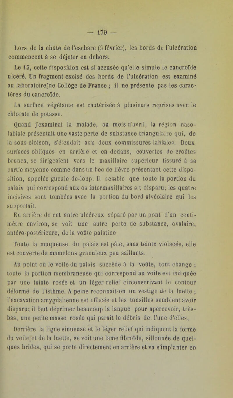 Lors de la chute de l’eschare (0 février), les bords de l’ulcératioa commencent à se déjeter en dehors. Le 15, cette disposition est si accusée qu’elle simule le cancroi’de ulcéré. Un fragment excisé des bords de l’ulcération est examiné au laboratoire^de Collège de France ; il ne présente pas les carac- tères du cancroïde. La surface végétante est cautérisée à plusieurs reprises avee le chlorate de potasse. Quand j’examinai la malade, au mois d’avril, la région naso- labiale présentait une vaste perte de substance triangulaire qui, de la sous cloison, s’étendait aux deux commissures labiales. Deux surfaces obliques en arrièie et en dedans, couvertes de croûtes brunes, se dirigeaient vers le maxillaire supérieur fissuré à sa partie moyenne comme dans un bec de lièvre présentant celte dispo- sition, appelée gueule-de-loup. Il senable que toute la portion du palais qui correspond aux os intermaxillaires ail disparu; les quatre incisives sont tombées avec la portion du bord alvéolaire qui les supportait. En arrière de cet antre ulcéreux séparé par un pont d’un centi- mètre environ, se voit une aulre peite de substance, ovalaire, antéro-postérieure, de la voûte palatine Toute la muqueuse du palais est pâle, sans teinte violacée, elle est couverie de mamelons granuleux peu saillants. ,'\u point où le voile du palais succède à la voûte, tout change ; toute la portion membraneuse qui correspond au voile est indiquée par une teinte rosée et un léger relief circonscrivant lo contour déformé de l’isthme. A peine reconnait on un vestige de la luette ; l’excavation amygdalienne est effacée et les lonsilles semblent avoir disparu; il faut déprimer beaucoup la langue pour apercevoir, très- bas, une petite masse rosée qui paraît le débris de l’une d’elles. Derrière la ligne sinueuse et le léger relief qui indiquent la forme du voile'et de la luette, se voit une lame fibroïde, sillonnée de quel- ques brides, qui se porte directement on arrière et va s’implanter en