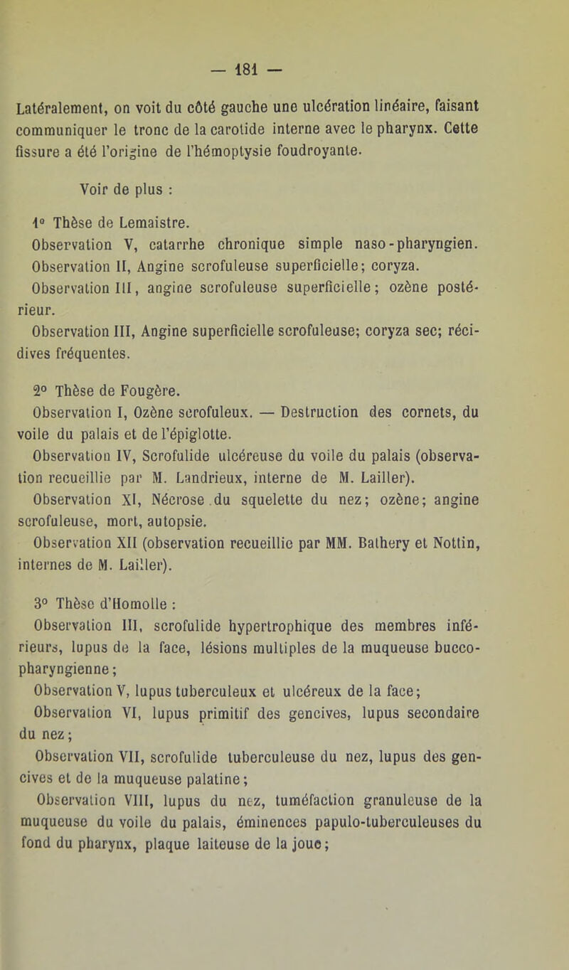 Latéralement, on voit du côté gauche une ulcération linéaire, faisant communiquer le tronc de la carotide interne avec le pharynx. Cette fissure a été l’origine de l’hémoptysie foudroyante. Voir de plus : 1“ Thèse de Lemaistre. Observation V, catarrhe chronique simple naso-pharyngien. Observation II, Angine scrofuleuse superficielle; coryza. Observation III, angine scrofuleuse superficielle; ozène posté- rieur. Observation III, Angine superficielle scrofuleuse; coryza sec; réci- dives fréquentes. 2° Thèse de Fougère. Observation I, Ozène scrofuleux. — Destruction des cornets, du voile du palais et de l’épiglotte. Observation IV, Scrofulide ulcéreuse du voile du palais (observa- tion recueillie par M. Landrieux, interne de M. Cailler). Observation XI, Nécrose.du squelette du nez; ozène; angine scrofuleuse, mort, autopsie. Observation XII (observation recueillie par MM. Balhery et Nottin, internes de M. Lailler). 3° Thèse d’Ilomolle : Observation III, scrofulide hypertrophique des membres infé- rieurs, lupus de la face, lésions multiples de la muqueuse bucco- pharyngienne ; Observation V, lupus tuberculeux et ulcéreux de la face; Observation VI, lupus primitif des gencives, lupus secondaire du nez ; Observation VII, scrofulide tuberculeuse du nez, lupus des gen- cives et de la muqueuse palatine; Observation VIII, lupus du nez, tuméfaction granuleuse de la muqueuse du voile du palais, éminences papulo-tuberculeuses du fond du pharynx, plaque laiteuse de la joue;