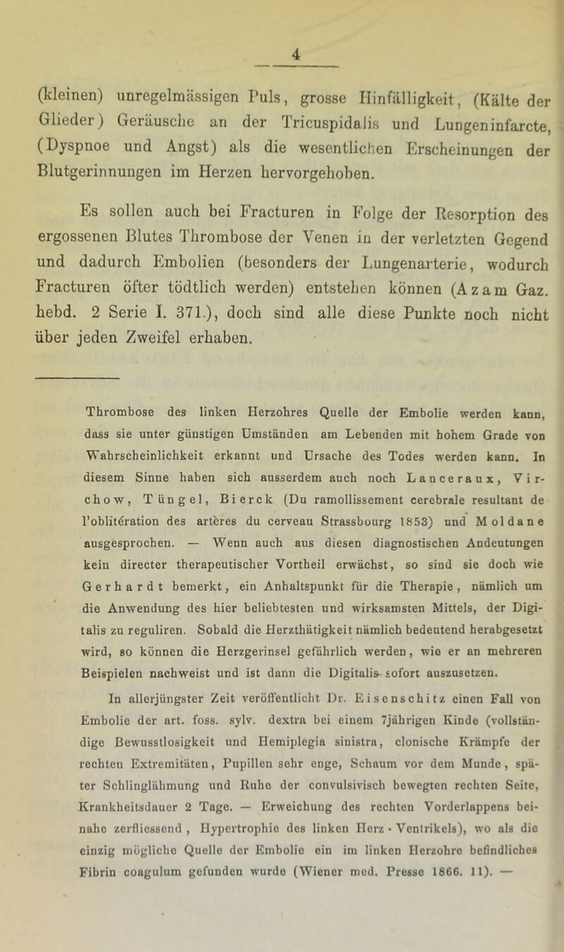 (kleinen) unregelmässigen Puls, grosse Hinfälligkeit, (Kälte der Glieder) Geräusche an der Tricuspidalis und Lungeninfarcte, (Dyspnoe und Angst) als die wesentlichen Erscheinungen der Blutgerinnungen im Herzen hervorgehoben. Es sollen auch bei Fracturen in Folge der Resorption des ergossenen Blutes Thrombose der Venen in der verletzten Gegend und dadurch Embolien (besonders der Lungenarterie, wodurch Fracturen öfter tödtlich werden) entstehen können (Azam Gaz. hebd. 2 Serie I. 371.), doch sind alle diese Punkte noch nicht über jeden Zweifel erhaben. Thrombose des linken Herzohres Quelle der Embolie werden kann, dass sie unter günstigen Umständen am Lebenden mit hohem Grade von Wahrscheinlichkeit erkannt und Ursache des Todes werden kann. In diesem Sinne haben sich ausserdem auch noch Lanceranx, Vir- chow, Tüngel, Bierck (Du ramollissement cerebrale resultant de l’oblitdration des artbres du cerveau Strassbourg 1853) und Mol da ne ausgesprochen. — Wenn auch aus diesen diagnostischen Andeutungen kein directer therapeutischer Vortheil erwächst, so sind sie doch wie Gerhardt bemerkt, ein Anhaltspunkt für die Therapie, nämlich um die Anwendung des hier beliebtesten und wirksamsten Mittels, der Digi- talis zu reguliren. Sobald die Herzthätigkeit nämlich bedeutend herabgesetzt wird, so können die Herzgerinsel gefährlich werden, wie er an mehreren Beispielen nachweist und ist dann die Digitalis- sofort auszusetzen. In allcrjüngster Zeit veroifentlicht Dr. Eisenschitz einen Fall von Embolie der art. foss. sylv. dextra bei einem 7jährigen Kinde (vollstän- dige Bewusstlosigkeit und Hemiplegia sinistrn, clonische Krämpfe der rechten Extremitäten, Pupillen sehr enge, Schaum vor dem Munde, spä- ter Schlinglähmung und Ruhe der convulsivisch bewegten rechten Seite, Krankheitsdauer 2 Tage. — Erweichung des rechten Vorderlappens bei- nahe zerfliessend , Hypertrophie des linken Herz • Ventrikels), wo als die einzig mögliche Quelle der Embolie ein im linken Ilerzohre befindliches Fibrin coagulum gefunden wurde (Wiener mod. Presse 1866. 11). —