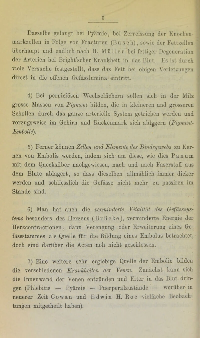 Dasselbe gelangt bei Pyämie, bei Zerreissung der Knoclien- markzellen in Folge von Fracturen (Busch), sowie der Fettzellen überhaupt und endlich nach II. Müller bei fettiger Degeneration der Arterien bei Bright’scher Krankheit in das Blut. Fs ist durch viele Versuche festgestellt, dass das Fett bei obigen A’erletzungen direct in die offenen Gefässlumina eintritt. 4) Bei perniciösen Wecbselfiebern sollen sich in der Milz grosse Massen von Figment bilden, die in kleineren und grösseren Schollen durch das ganze arterielle System getrieben werden und vorzugsweise im Gehirn und Piückenmark sich abl^gern {Pigment- Embolie). 5) Ferner können Zellen und Elemente des Bindegewebs zu Ker- nen von Embolis werden, indem sich um diese, wie dies Pauum mit dem Quecksilber nachgewiesen, nach und nach Faserstoff aus dem Blute ablagert, so dass dieselben allmählich immer dicker werden und schliesslich die Gefässe nicht mehr zu passiren im Stande sind. 6) Man hat auch die verminderte Vitalität des Gefässsys- tems besonders des Herzens (Brücke), verminderte Energie der Herzcontractionen, dann Verengung oder Erweiterung eines Ge- fässstammes als Quelle für die Bildung eines Embolus betrachtet, doch sind darüber die Acten noh nicht geschlossen. 7) Eine weitere sehr ergiebige Quelle der Embolie bilden die verschiedenen Krankheiten der Venen. Zunächst kann sich die Innenwand der Venen entzünden und Eiter in das Blut drin- gen (Phlebitis — Pyämie — Puerperalzustände — worüber in neuerer Zeit Cowan und Edwin H. Roe vielfache Beobach- tungen mitgetheilt haben).