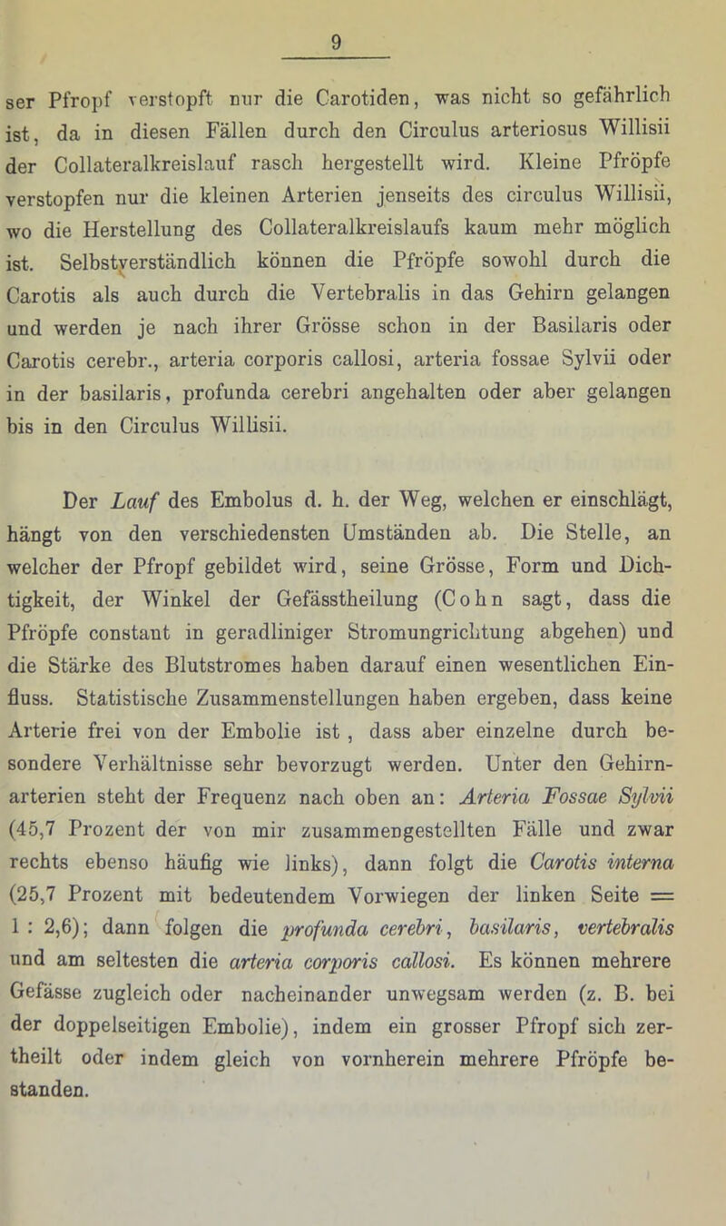 ser Pfropf verstopft nur die Carotiden, was nicht so gefährlich ist, da in diesen Fällen durch den Circulus arteriosus Willisii der Collateralkreislauf rasch hergestellt wird. Kleine Pfropfe verstopfen nur die kleinen Arterien jenseits des circulus Willisii, wo die Herstellung des Collateralkreislaufs kaum mehr möglich ist. Selbstverständlich können die Pfröpfe sowohl durch die Carotis als auch durch die Vertebralis in das Gehirn gelangen und werden je nach ihrer Grösse schon in der Basilaris oder Carotis cerebr., arteria corporis callosi, arteiüa fossae Sylvii oder in der basilaris, profunda cerebri angehalten oder aber gelangen bis in den Circulus Willisii. Der Lauf des Embolus d. h. der Weg, welchen er einschlägt, hängt von den verschiedensten Umständen ab. Die Stelle, an welcher der Pfropf gebildet wird, seine Grösse, Form und Dich- tigkeit, der Winkel der Gefässtheilung (Cohn sagt, dass die Pfröpfe constant in geradliniger Stromungrichtung abgehen) und die Stärke des Blutstromes haben darauf einen wesentlichen Ein- fluss. Statistische Zusammenstellungen haben ergeben, dass keine Arterie frei von der Embolie ist , dass aber einzelne durch be- sondere Verhältnisse sehr bevorzugt werden. Unter den Gehirn- arterien steht der Frequenz nach oben an: Arteria Fossae Sylvii (45,7 Prozent der von mir zusammengestellten Fälle und zwar rechts ebenso häufig wie links), dann folgt die Carotis interna (25,7 Prozent mit bedeutendem Vorwiegen der linken Seite = 1 : 2,6); dann folgen die profunda cerebri, basilaris, vertebralis und am seltesten die arteria corporis callosi. Es können mehrere Gefässe zugleich oder nacheinander unwegsam werden (z. B. bei der doppelseitigen Embolie), indem ein grosser Pfropf sich zer- theilt oder indem gleich von vornherein mehrere Pfröpfe be- standen.