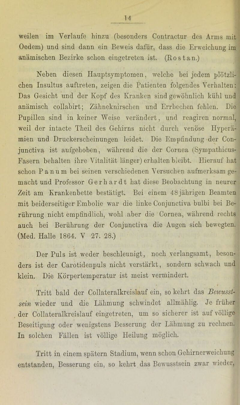 weilen im Verlaufe hinzu (besonders Contractur des Arms mit j Oedem) und sind dann ein Beweis dafür, dass die Erweichung ira * anämischen Bezirke schon eingetreten ist. (Rostan.) j Neben diesen Hauptsymptoraen, welche bei jedem plötzli-j eben Insultus auftreten, zeigen die Patienten folgendes Verhalten: ' Das Gesicht und der Kopf des Kranken sind gewöhnlich kühl und ; anämisch collabirt; Zähneknirschen und Errbechen fehlen. Die Pupillen sind in keiner Weise verändert, und reagiren normal, weil der intacte Theil des Gehirns nicht durch venöse Hyperä- mien und Druckerscheinungen leidet. Die Empfindung der Con- junctiva ist aufgehoben., während die der Cornea (Sympathicus- Fasern behalten ihre Vitalität länger) erhalten bleibt. Hierauf hat schon Panum bei seinen verschiedenen Versuchen aufmerksam ge- macht und Professor Gerhardt hat diese Beobachtung in neurer Zeit am Krankenbette bestätigt. Bei einem 48 jährigen Beamten mit beiderseitiger Embolie war die linke Conjunctiva bulbi bei Be- rührung nicht empfindlich, wohl aber die Cornea, während rechts auch bei Berührung der Conjunctiva die Augen sich bewegten. (Med. Halle 1864. V 27. 28.) Der Puls ist weder beschleunigt, noch verlangsamt, beson- ders ist der Carotidenpuls nicht verstärkt, sondern schwach und klein. Die Körpertemperatur ist meist vermindert. t 4 Tritt bald der Collateralkreislauf ein, so kehrt das BeivussU sein wieder und die Lähmung schwindet allmählig. Je früher der Collateralkreislauf eingetreten, um so sicherer ist auf völlige Beseitigung oder wenigstens Besserung der Lähmung zu rechnen. In solchen Fällen ist völlige Heilung möglich. Tritt in einem spätem Stadium, wenn schon Gehirnerweichung entstanden, Besserung ein, so kehrt das Bewusstsein zwar wieder.