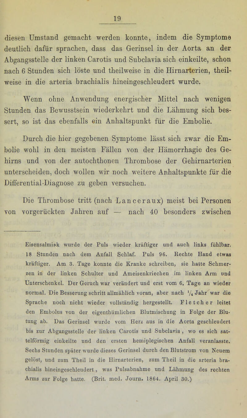 diesen Umstand gemacht werden konnte, indem die Symptome deutlich dafür sprachen, dass das Gerinsel in der Aorta an der Abgangsstelle der linken Carotis und Subclavia sich einkeilte, schon nach 6 Stunden sich löste und theilweise in die Hirnarterien, theil- weise in die arteria brachialis hineingeschleudert wurde. Wenn ohne Anwendung energischer Mittel nach wenigen Stunden das Bewusstsein wiederkehrt und die Lähmung sich bes- sert, so ist das ebenfalls ein Anhaltspunkt für die Embolie. Durch die hier gegebenen Symptome lässt sich zwar die Em- bolie wohl in den meisten Fällen von der Hämorrhagie des Ge- hirns und von der autochthonen Thrombose der Gehirnarterien unterscheiden, doch wollen wir noch weitere Anhaltspunkte für die Differential-Diagnose zu geben versuchen. Die Thrombose tritt (nach Lanceraux) meist bei Personen von vorgerückten Jahren auf — nach 40 besonders zwischen Eisensalmiak wurde der Puls wieder kräftiger und aueh links fühlbar. 18 Stunden nach dem Anfall Schlaf. Puls 96. Rechte Hand etwas kräftiger. Am 3. Tage konnte die Kranke schreiben, sie hatte Schmer- zen in der linken Schulter und Ameisenkriechen im linken Arm und Unterschenkel. Der Geruch war verändert und erst vom 6, Tage an wieder normal. Die Besserung schritt allmählich voran, aber nach '/iJ^^hr war die Sprache noch nicht wieder vollständig hergestellt. Fletcher leitet den Embolus von der eigenthümlichen Blutmischung in Folge der Blu- tung ab. Das Gerinsel wurde vom Herz aus in die Aorta geschleudert bis zur Abgangsstelle der linken Carotis und Subelavia , wo es sich sat- telförmig einkeilte und den ersten hemiplegischen Anfall veranlasste. Sechs Stunden später wurde dieses Gerinsel durch den Blutstrom von Neuem gelöst, und zum Theil in die Hirnarterien, zum Theil in die arteria bra- chialis hineingeschleudert, was Pulsabnahme und Lähmung des rechten Arms zur Folge hatte. (Brit. med. Journ. 1864. April 30.)