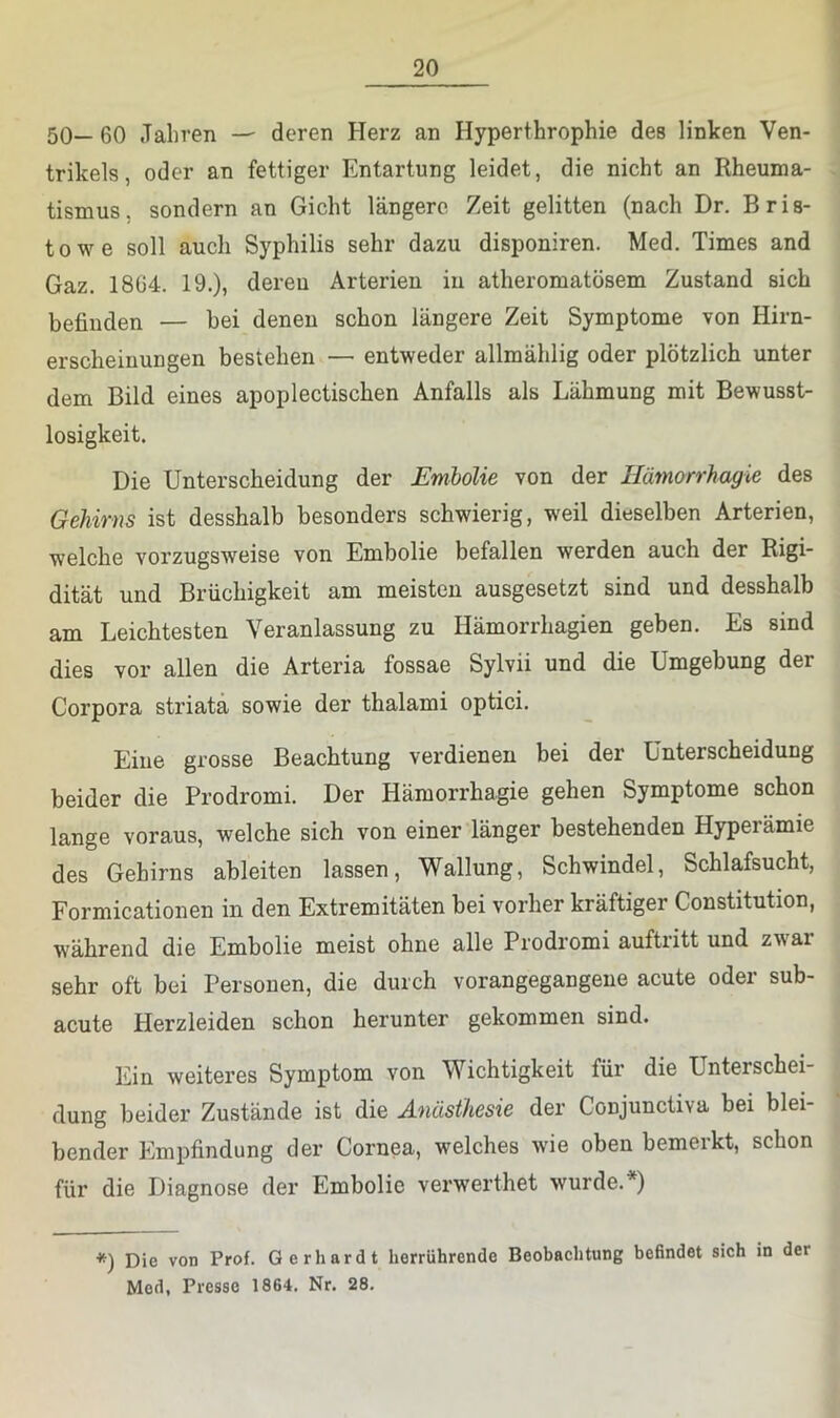 50— 60 Jahren — deren Herz an Hyperthrophie des linken Ven- trikels, oder an fettiger Entartung leidet, die nicht an Rheuma- tismus, sondern an Gicht längere Zeit gelitten (nach Dr, Bris- towe soll auch Syphilis sehr dazu disponiren. Med. Times and Gaz. 1864. 19.)» deren Arterien in atheromatösem Zustand sich befinden — bei denen schon längere Zeit Symptome von Hirn- erscheiuungen bestehen — entweder allmählig oder plötzlich unter dem Bild eines apoplectischen Anfalls als Lähmung mit Bewusst- losigkeit. Die Unterscheidung der Emholie von der Hämorrhagie des Gehirns ist desshalb besonders schwierig, weil dieselben Arterien, welche vorzugsweise von Embolie befallen werden auch der Rigi- dität und Brüchigkeit am meisten ausgesetzt sind und desshalb am Leichtesten Veranlassung zu Hämorrhagien geben. Es sind dies vor allen die Arteria fossae Sylvii und die Umgebung der Corpora striata sowie der thalami optici. Eine grosse Beachtung verdienen bei der Unterscheidung beider die Prodromi. Der Hämorrhagie gehen Symptome schon lange voraus, welche sich von einer länger bestehenden Hyperämie des Gehirns ableiten lassen, Wallung, Schwindel, Schlafsucht, Formicationen in den Extremitäten bei vorher kräftiger Constitution, während die Embolie meist ohne alle Prodromi auftritt und zwar sehr oft bei Personen, die durch vorangegangene acute oder sub- acute Herzleiden schon herunter gekommen sind. Ein weiteres Symptom von Wichtigkeit für die Unterschei- dung beider Zustände ist die Anästhesie der Conjunctiva bei blei- bender Empfindung der Cornea, welches wie oben bemerkt, schon für die Diagnose der Embolie verwerthet wurde.*) *) Die von Prof. Gerhardt lierrührende Beobaehtung befindet sich in der Med, Presse 1864. Nr. 28.