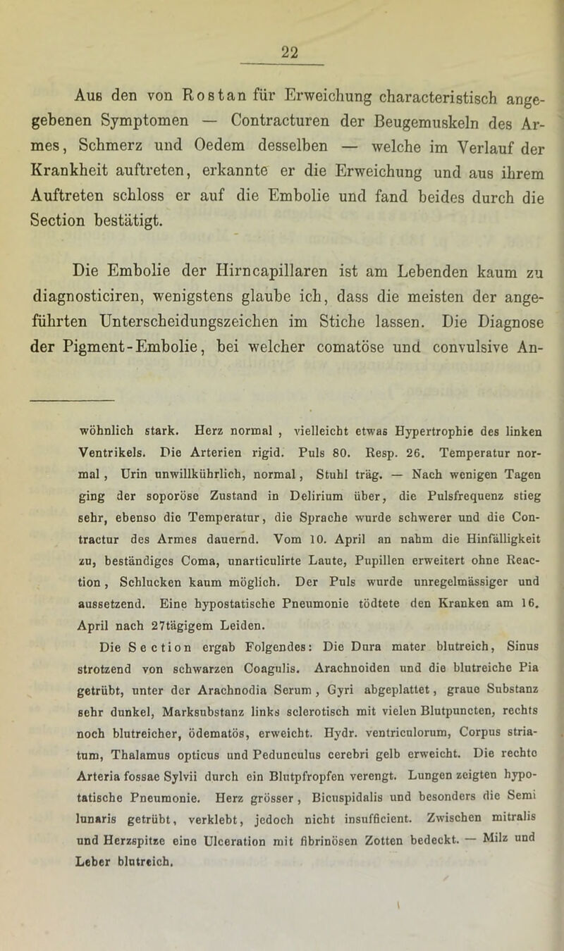 Aue den von Ros tan für Erweichung characteristisch ange- gebenen Symptomen — Contracturen der Beugemuskeln des Ar- mes , Schmerz und Oedem desselben — welche im Verlauf der Krankheit auftreten, erkannte er die Erweichung und aus ihrem Auftreten schloss er auf die Embolie und fand beides durch die Section bestätigt. Die Embolie der Hirncapillaren ist am Lebenden kaum zu diagnosticiren, wenigstens glaube ich, dass die meisten der ange- führten Unterscheidungszeichen im Stiche lassen. Die Diagnose der Pigment-Embolie, bei welcher comatöse und convulsive An- wöhnlich stark. Herz normal , vielleicht etwas Hypertrophie des linken Ventrikels. Die Arterien rigid. Puls 80. Resp. 26. Temperatur nor- mal , Urin unwillkührlich, normal, Stuhl trag. — Nach wenigen Tagen ging der soporöse Zustand in Delirium über, die Pulsfrequenz stieg sehr, ebenso die Temperatur, die Sprache wurde schwerer und die Con- tractur des Armes dauernd. Vom 10. April an nahm die Hinfälligkeit zu, beständiges Coma, unarticulirte Laute, Pupillen erweitert ohne Reac- tion, Schlucken kaum möglich. Der Puls wurde unregelmässiger und aussetzend. Eine hypostatische Pneumonie tödtete den Kranken am 16. April nach 27tägigem Leiden. Die Section ergab Folgendes: Die Dura mater blutreich, Sinus strotzend von schwarzen Coagiilis. Arachnoiden und die blutreiche Pia getrübt, unter der Arachnodia Serum, Gyri abgeplattet, graue Substanz sehr dunkel, Marksubstanz links sclerotisch mit vielen Blutpuncten, rechts noch blutreicher, ödematös, erweicht. Hydr. ventriculorum, Corpus Stria- tum, Thalamus opticus und Pedunculus cerebri gelb erweicht. Die rechte Arteria fossae Sylvii durch ein Blutpfropfen verengt. Lungen zeigten hypo- tatische Pneumonie. Herz grösser , Bicuspidalis und besonders die Semi lunaris getrübt, verklebt, jedoch nicht insufficient. Zwischen mitralis und Herzspitze eine Ulceration mit fibrinösen Zotten bedeckt. — Milz und Leber blutreich.