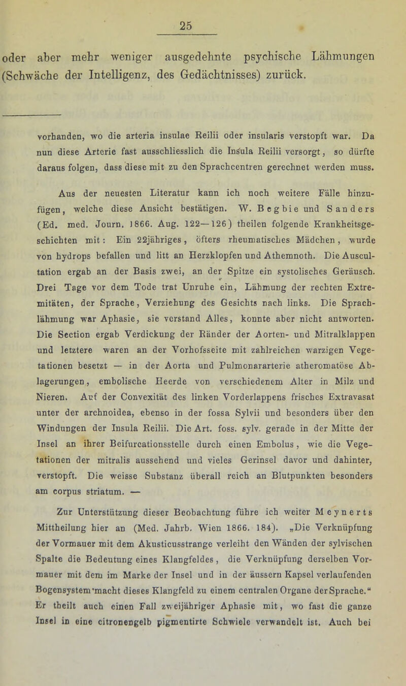 oder aber mehr weniger ausgedehnte psychische Lähmungen (Schwäche der Intelligenz, des Gedächtnisses) zurück. vorhanden, wo die arteria insulae Reilii oder insalaris verstopft war. Da nun diese Arterie fast ausschliesslich die In^ula Reilii versorgt, so dürfte daraus folgen, dass diese mit zu den Sprachcentren gerechnet werden muss. Aus der neuesten Literatur kann ich noch weitere Falle hinzu- fügen, welche diese Ansicht bestätigen. W. Begbie und Sanders (Ed. med. Journ. 1866. Aug. 122—126) theilen folgende Krankheitsge- schichten mit: Ein 22jähriges, öfters rheumatisches Mädchen , wurde von hydrops befallen und litt an Herzklopfen und Athemnoth. Die Auscul- tation ergab an der Basis zwei, an der Spitze ein systolisches Geräusch. r Drei Tage vor dem Tode trat Unruhe ein, Lähmung der rechten Extre- mitäten, der Sprache, Verziehung des Gesichts nach links. Die Sprach- lähmung war Aphasie, sie verstand Alles, konnte aber nicht antworten. Die Section ergab Verdickung der Ränder der Aorten- und Mitralklappen und letztere waren an der Vorhofsseite mit zahlreichen warzigen Vege- tationen besetzt — in der Aorta und Pulmonararterie atheromatöse Ab- lagerungen , embolische Heerde von verschiedenem Alter in Milz und Nieren. Auf der Convexität des linken Vorderlappens frisches Extravasat unter der archnoidea, ebenso in der fossa Sylvii und besonders über den Windungen der Insula Reilii. Die Art. foss. sylv. gerade in der Mitte der Insel an ihrer Beifurcationsstelle durch einen Embolus, wie die Vege- tationen der mitralis aussehend und vieles Gerinsel davor und dahinter, verstopft. Die weisse Substanz überall reich an Blutpunkten besonders am Corpus Striatum. — Zur Unterstützung dieser Beobachtung führe ich weiter Meynerts Mittheilung hier an (Med. Jahrb. Wien 1866. 184). „Die Verknüpfung der Vormauer mit dem Akusticusstrange verleiht den Wänden der sylvischen Spalte die Bedeutung eines Klangfeldes, die Verknüpfung derselben Vor- mauer mit dem im Marke der Insel und in der äussern Kapsel verlaufenden Bogensystem'macht dieses Klangfeld zu einem centralen Organe derSprache.“ Er theilt auch einen Fall zw eijähriger Aphasie mit, wo fast die ganze Insel in eine citronengelb pigmentirte Schwiele verwandelt ist. Auch bei