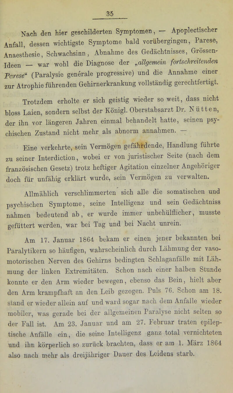 Nach den hier geschilderten Symptomen, — Apoplectischer Anfall, dessen wichtigste Symptome bald vorühergingen, Parese, Anaesthesie, Schwachsinn, Abnahme des Gedächtnisses, Grössen- ideen — war wohl die Diagnose der ^allgemein fortschreitenden Parese'^ (Paralysie generale progressive) und die Annahme einer zur Atrophie führenden Gehirnerkrankung vollständig gerechtfertigt. Trotzdem erholte er sich geistig wieder so weit, dass nicht bloss Laien, sondern seihst der Königl. Oberstabsarzt Dr. Nütten, der ihn vor längeren Jahren einmal behandelt hatte, seinen psy- chischen Zustand nicht mehr als abnorm annahmen. — Eine verkehrte, sein Vermögen gefährdende, Handlung führte zu seiner Interdiction, wobei er von juristischer Seite (nach dem französischen Gesetz) trotz heftiger Agitation einzelner Angehöriger doch für unfähig erklärt wurde, sein Vermögen zu verwalten. Allmählich verschlimmerten sich alle die somatischen und psychischen Symptome, seine Intelligenz und sein Gedächtniss nahmen bedeutend ab, er wurde immer unbehülflicher, musste gefüttert werden, war bei Tag und bei Nacht unrein. Am 17. Januar 1864 bekam er einen jener bekannten bei Paralytikern so häufigen, wahrscheinlich durch Lähmung der vaso- motorischen Nerven des Gehirns bedingten Schlaganfälle mit Läh- mung der linken Extremitäten. Schon nach einer halben Stunde konnte er den Arm wieder bewegen, ebenso das Bein, hielt aber den Arm krampfhaft an den Leib gezogen. Puls 76. Schon am 18. stand er wieder allein auf und ward sogar nach dem Anfalle wieder mobiler, was gerade bei der allgemeinen Paralyse nicht selten so der Fall ist. Am 23. Januar und am 27. Februar traten epilep- tische Anfälle ein, die seine Intelligenz ganz total vernichteten und ihn körperlich so zurück brachten, dass er am 1. März 1864 also nach mehr als dreijähriger Dauer des Leidens starb.