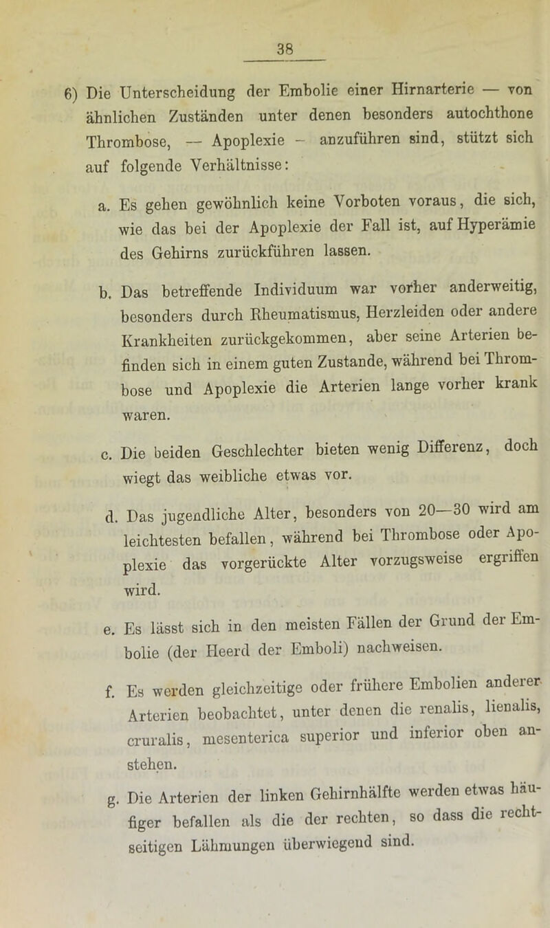 6) Die Unterscheidung der Embolie einer Hirnarterie — von ähnlichen Zuständen unter denen besonders autochthone Thrombose, — Apoplexie — anzuführen sind, stützt sich auf folgende Verhältnisse: a. Es gehen gewöhnlich keine Vorboten voraus, die sich, wie das bei der Apoplexie der Fall ist, auf Hyperämie des Gehirns zurückführen lassen. b. Das betreffende Individuum war vorher anderweitig, besonders durch Rheumatismus, Herzleiden oder andere Krankheiten zurückgekommen, aber seine Arterien be- finden sich in einem guten Zustande, während bei Throm- bose und Apoplexie die Arterien lange vorher krank waren. c. Die beiden Geschlechter bieten wenig Differenz, doch wiegt das weibliche etwas vor. d. Das jugendliche Alter, besonders von 20—30 wird am leichtesten befallen, während bei Thrombose oder Apo- plexie das vorgerückte Alter vorzugsweise ergriffen wird. e. Es lässt sich in den meisten Fällen der Grund der Em- bolie (der Heerd der Emboli) nachweisen. f. Es werden gleichzeitige oder frühere Embolien andeier Arterien beobachtet, unter denen die renalis, lienalis, cruralis, mesenterica superior und inferior oben an- stehen. g. Die Arterien der linken Gehirnhälfte werden etwas häu- figer befallen als die der rechten, so dass die recht- seitigen Lähmungen überwiegend sind.