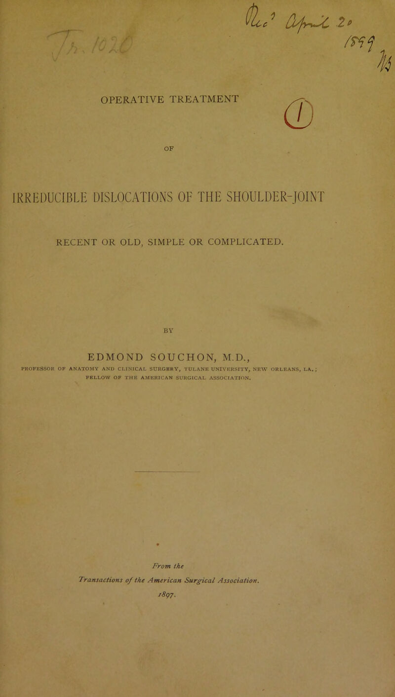 OPERATIVE TREATMENT OF IRREDUCIBLE DISLOCATIONS OF THE SHOULDER-JOINT RECENT OR OLD, SIMPLE OR COMPLICATED. BY EDMOND SOUCHON, M.D., PROFESSOR OF ANATOMY AND CLINICAL SURGERY, TULANE UNIVERSITY, NEW ORLEANS, LA. ; FELLOW OP THE AMERICAN SURGICAL ASSOCIATION. From the Transactions of the American Surg-ical Association. fSg?.