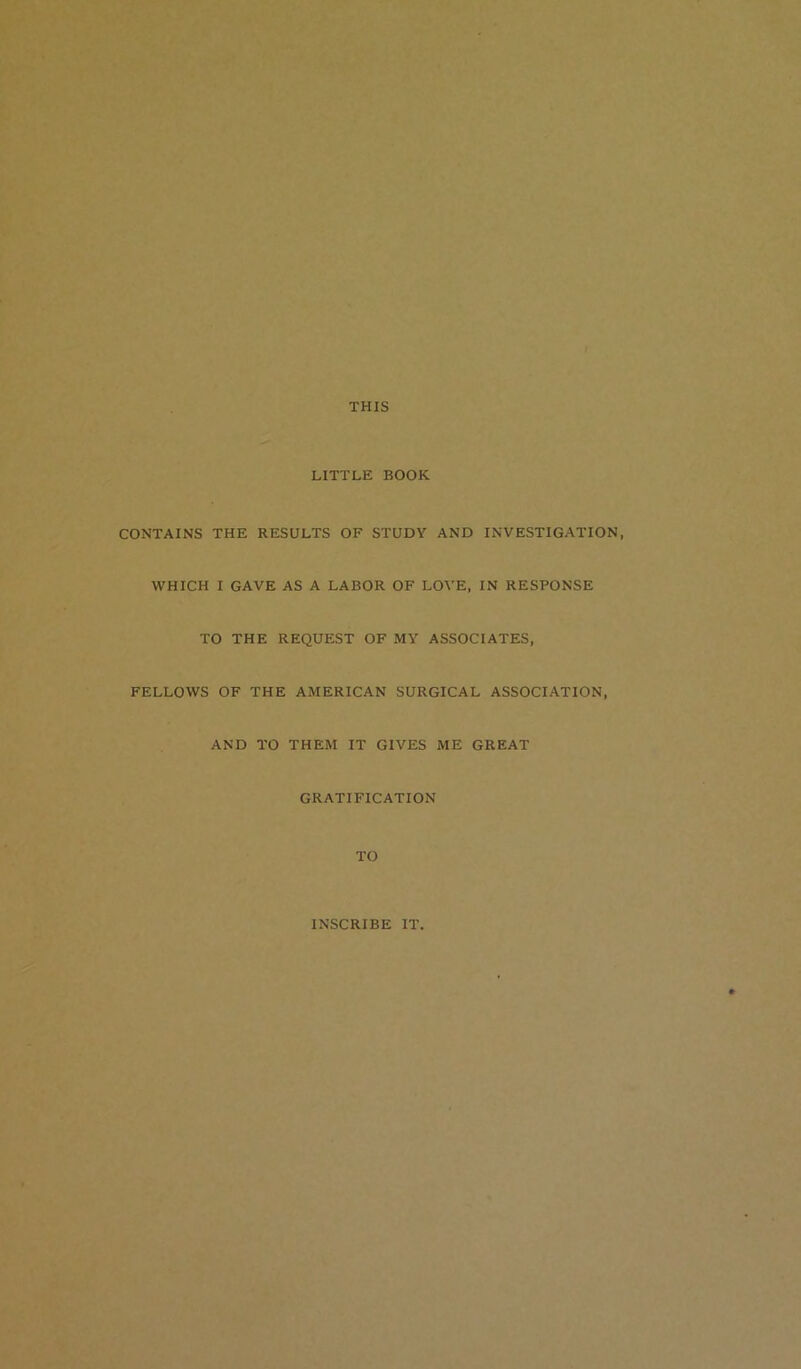 THIS LITTLE BOOK CONTAINS THE RESULTS OF STUDY AND INVESTIGATION, WHICH I GAVE AS A LABOR OF LOVE, IN RESPONSE TO THE REQUEST OF MY ASSOCIATES, FELLOWS OF THE AMERICAN SURGICAL ASSOCIATION, AND TO THEM IT GIVES ME GREAT GRATIFICATION TO INSCRIBE IT,