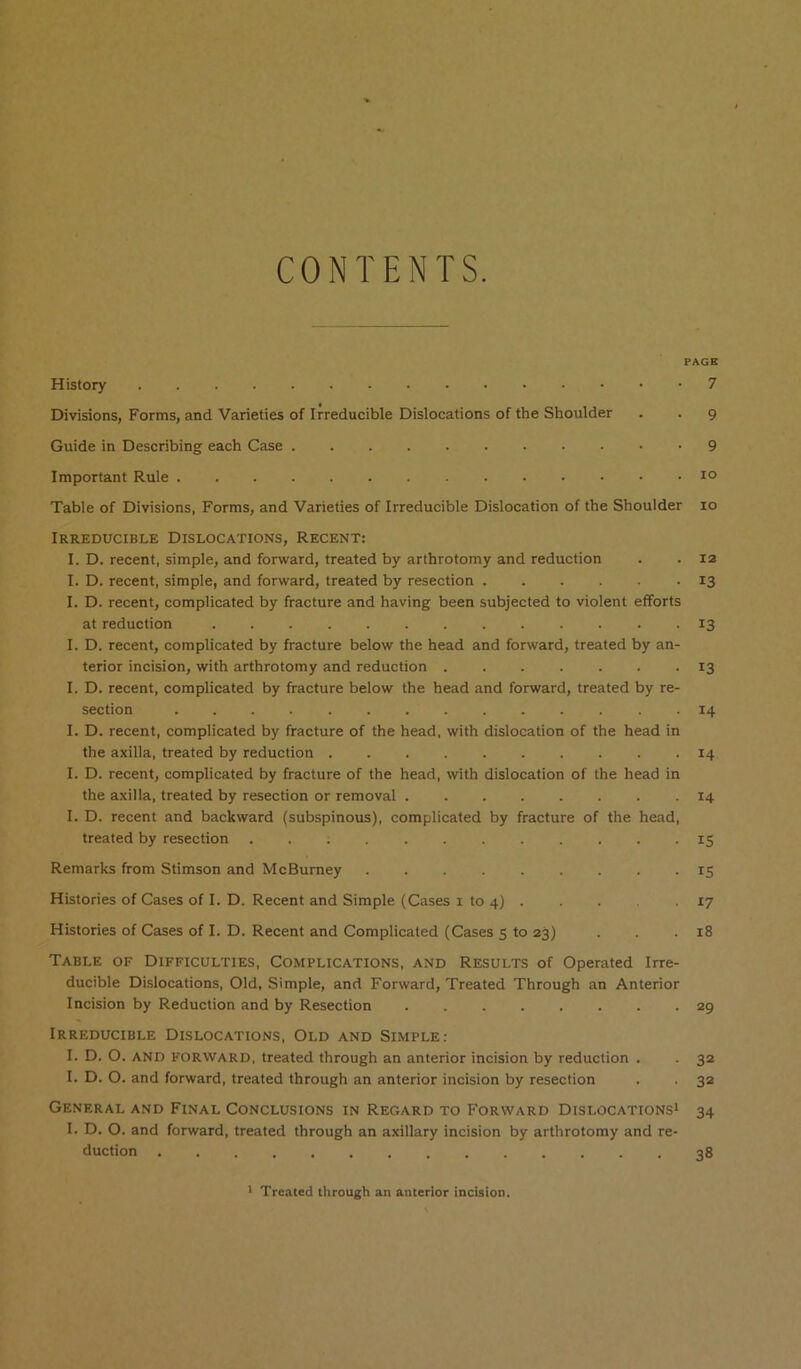 CONTENTS. PAGE History 7 Divisions, Forms, and Varieties of Irreducible Dislocations of the Shoulder . . 9 Guide in Describing each Case 9 Important Rule 1° Table of Divisions, Forms, and Varieties of Irreducible Dislocation of the Shoulder 10 Irreducible Dislocations, Recent: I. D. recent, simple, and forward, treated by arthrotomy and reduction . . la I. D. recent, simple, and forward, treated by resection 13 I. D. recent, complicated by fracture and having been subjected to violent efforts at reduction 13 I. D. recent, complicated by fracture below the head and forward, treated by an- terior incision, with arthrotomy and reduction ....... 13 I. D. recent, complicated by fracture below the head and forward, treated by re- section 14 I. D. recent, complicated by fracture of the head, with dislocation of the head in the axilla, treated by reduction 14 I. D. recent, complicated by fracture of the head, with dislocation of the head in the axilla, treated by resection or removal 14 I. D. recent and backward (subspinous), complicated by fracture of the head, treated by resection ............ 15 Remarks from Stimson and McBurney 15 Histories of Cases of I. D. Recent and Simple (Cases i to 4) . . 17 Histories of Cases of I. D. Recent and Complicated (Cases 5 to 23) . . .18 Table of Difficulties, Complications, and Results of Operated Irre- ducible Di.slocations, Old, Simple, and Forward, Treated Through an Anterior Incision by Reduction and by Resection 29 Irreducible Dislocations, Old and Simple; I. D. O. AND FORWARD, treated through an anterior incision by reduction . . 32 I. D. O. and forward, treated through an anterior incision by resection . . 32 General and Final Conclusions in Regard to Forward Dislocations* 34 I. D. O. and forward, treated through an axillary incision by arthrotomy and re- duction 38 * Treated through an anterior incision.