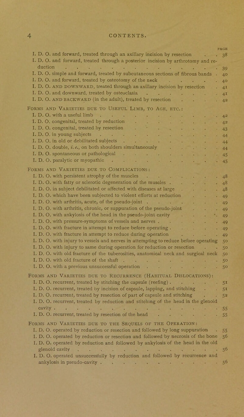 PAGE I. D. O. and forward, treated through an axillary incision by resection . . 38 I. D. O. and forward, treated through a posterior incision by arthrotomy and re- duction 39 I. D. O. simple and forward, treated by subcutaneous sections of fibrous bands • 40 I. D. O. and forward, treated by osteotomy of the neck 40 I. D. O. AND DOWNWARD, treated through an axillary incision by resection . 41 I. D. O. and downward, treated by osteoclasia 41 I. D. O. AND BACKWARD (in the adult), treated by resection . . . .42 Forms and Varieties due to Useful Limb, to Age, etc.: I. D. O. with a useful limb 42 I. D. O. congenital, treated by reduction . . . . . . .42 I. D. O. congenital, treated by resection . • 43 I. D. O. in young subjects 44 I. D. O. in old or debilitated subjects 44 I. D. O. double, i. e,, on both shoulders simultaneously 44 I. D. O. spontaneous or pathological 45 I. D. O. paralytic or myopathic 45 Forms and Varieties due to Complications : I. D. O. with persistent atrophy of the muscles . . . . . . .48 I. D. O. with fatty or sclerotic degeneration of the muscles 48 I. D. O. in subject debilitated or affected with diseases at large . . .48 I. D. O. which have been subjected to violent efforts at reduction . . .49 I. D. O. with arthritis, acute, of the pseudo-joint 49 I. D. O. with arthritis, chronic, or suppuration of the pseudo-joint . . -49 I. D. O. with ankylosis of the head in the pseudo-joint cavity . . . ’•49 I. D. O. with pressure-symptoms of vessels and nerves 49 I. D. O. with fracture in attempt to reduce before operating 49 I. D. O. with fracture in attempt to reduce during operation . . -49 I. D. O. with injury to vessels and nerves in attempting to reduce before operating 50 I. D. O. with injury to same during operation for reduction or resection . . 50 I. D. O. with old fracture of the tuberosities, anatomical neck and surgical neck 50 I. D. O. with old fracture of the shaft 50 I. D. O. with a previous unsuccessful operation 50 Forms and Varieties due to Recurrence (Habitual Dislocations): I. D. O. recurrent, treated by stitching the capsule (reefing) 51 I. D. O. recurrent, treated by incision of capsule, lapping, and stitching . 51 I. D. O. recurrent, treated by resection of part of capsule and stitching . 52 I. D. O. recurrent, treated by reduction and stitching of the head in the glenoid cavity 55 I. D. O. recurrent, treated by resection of the head 55 Forms and Varieties due to the Sequels of the Operation: I. D. O. operated by reduction or resection and followed by long suppuration . 55 I. D. O. operated by reduction or resection and followed by necrosis of the bone 56 I. D. O. operated by reduction and followed by ankylosis of the head in the old glenoid cavity 56 I. D. O. operated unsuccessfully by reduction and followed by recurrence and ankylosis in pseudo-cavity 56