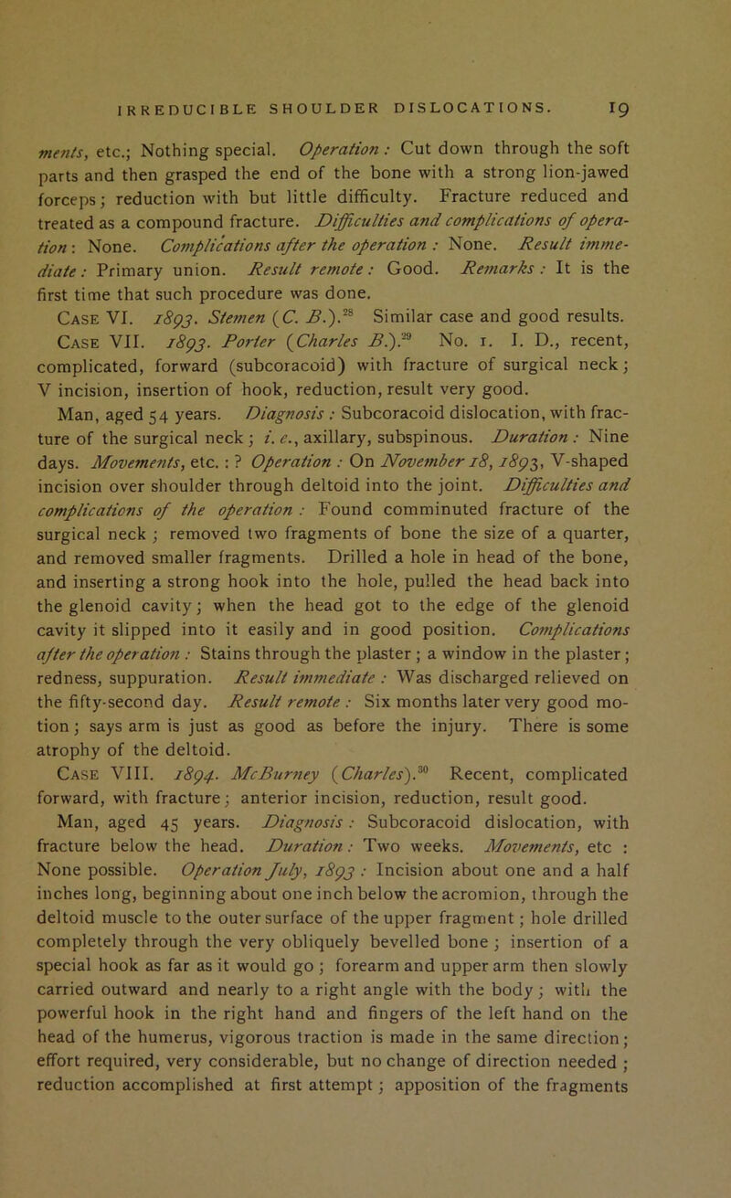 ntenls, etc.; Nothing special. Operation: Cut down through the soft parts and then grasped the end of the bone with a strong lion-jawed forceps; reduction with but little difficulty. Fracture reduced and treated as a compound fracture. Difficulties and complications of opera- tion : None. Complications after the operation : None. Result imme- diate : Primary union. Result remote: Good. Remarks: It is the first time that such procedure was done. Case VI. iBgp. Stemen (C. Similar case and good results. Case VII. iBgp. Porter {^Charles No. i. I. D., recent, complicated, forward (subcoracoid) with fracture of surgical neck; V incision, insertion of hook, reduction, result very good. Man, aged 54 years. Diagnosis : Subcoracoid dislocation, with frac- ture of the surgical neck ; /.<?., axillary, subspinous. Duration: Nine days. Movements, etc.: ? Operation : On November 18, V-shaped incision over shoulder through deltoid into the joint. Difficulties and complications of the operation : Found comminuted fracture of the surgical neck ; removed two fragments of bone the size of a quarter, and removed smaller fragments. Drilled a hole in head of the bone, and inserting a strong hook into the hole, pulled the head back into the glenoid cavity; when the head got to the edge of the glenoid cavity it slipped into it easily and in good position. Complications after the operation : Stains through the plaster ; a window in the plaster; redness, suppuration. Result immediate : Was discharged relieved on the fifty-second day. Result remote : Six months later very good mo- tion ; says arm is just as good as before the injury. There is some atrophy of the deltoid. Case VIII. i8g4. McBurney {Charles)P Recent, complicated forward, with fracture; anterior incision, reduction, result good. Man, aged 45 years. Diagnosis: Subcoracoid dislocation, with fracture below the head. Duration: Two weeks. Movements, etc : None possible. Operation fuly, i8gj : Incision about one and a half inches long, beginning about one inch below the acromion, through the deltoid muscle to the outer surface of the upper fragment; hole drilled completely through the very obliquely bevelled bone ; insertion of a special hook as far as it would go ; forearm and upper arm then slowly carried outward and nearly to a right angle with the body; with the powerful hook in the right hand and fingers of the left hand on the head of the humerus, vigorous traction is made in the same direction; effort required, very considerable, but no change of direction needed ; reduction accomplished at first attempt; apposition of the fragments