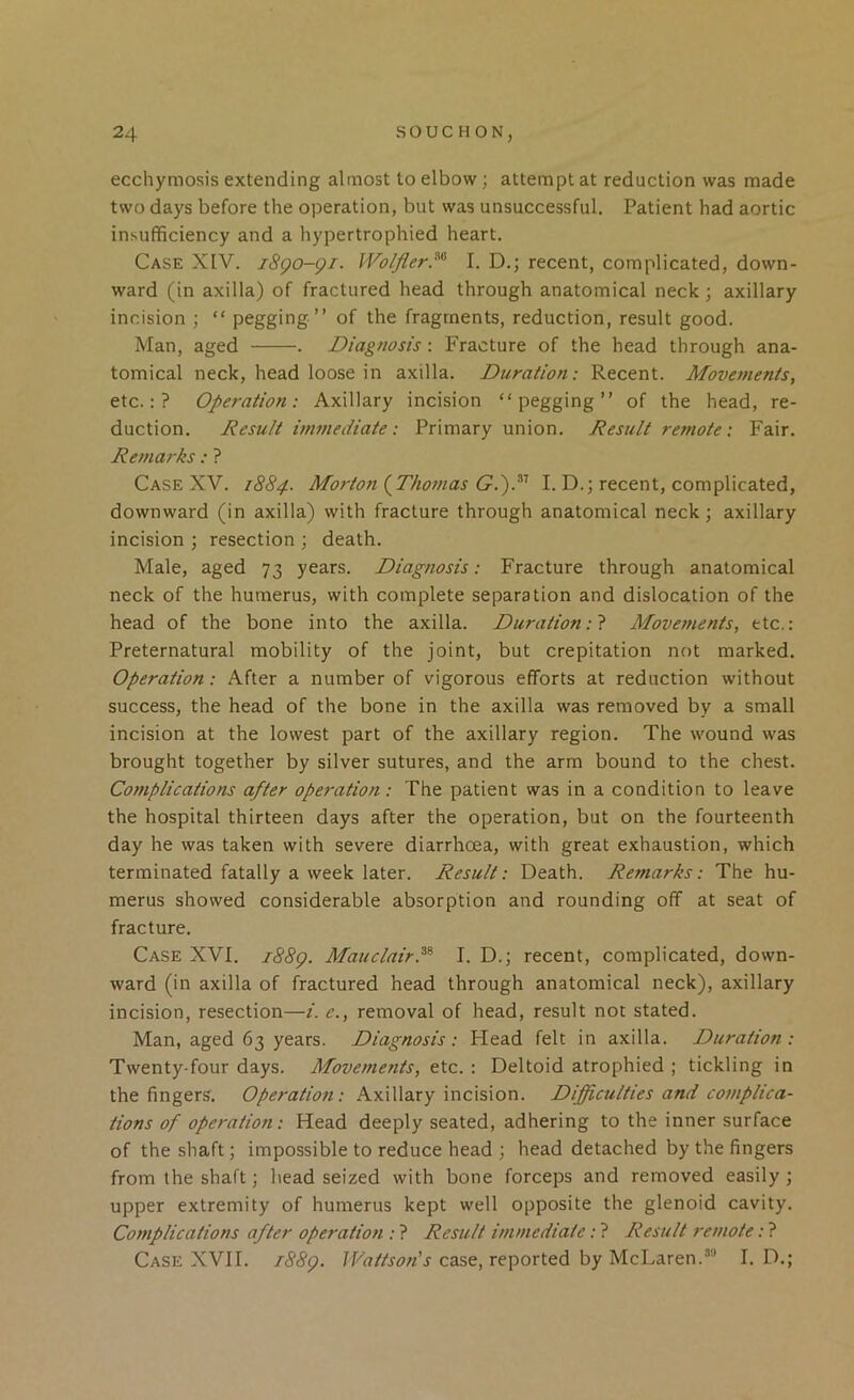 ecchymosis extending almost to elbow; attempt at reduction was made two days before the operation, but was unsuccessful. Patient had aortic insufficiency and a hypertrophied heart. Case XIV. i8go-gi. Wolfler.^'^ I. D.; recent, complicated, down- ward (in axilla) of fractured head through anatomical neck; axillary incision ; “ pegging ” of the fragments, reduction, result good. Man, aged . Diagnosis: Fracture of the head through ana- tomical neck, head loose in axilla. Duration: Recent. Movements, etc.:? Operation: Axillary incision “pegging” of the head, re- duction. Result immediate: Primary union. Result remote: Fair. Remarks: ? Case XV. 1884. Morton {^Thomas G.')R I. D.; recent, complicated, downward (in axilla) with fracture through anatomical neck; axillary incision ; resection ; death. Male, aged 73 years. Diagnosis: Fracture through anatomical neck of the humerus, with complete separation and dislocation of the head of the bone into the axilla. Duration Movements, etc.: Preternatural mobility of the joint, but crepitation not marked. Operation: After a number of vigorous efforts at reduction without success, the head of the bone in the axilla was removed by a small incision at the lowest part of the axillary region. The wound was brought together by silver sutures, and the arm bound to the chest. Complications after operation: The patient was in a condition to leave the hospital thirteen days after the operation, but on the fourteenth day he was taken with severe diarrhoea, with great exhaustion, which terminated fatally a week later. Result: Death. Remarks: The hu- merus showed considerable absorption and rounding off at seat of fracture. Case XVI. i88g. MauclairP^ I. D.; recent, complicated, down- ward (in axilla of fractured head through anatomical neck), axillary incision, resection—i. e., removal of head, result not stated. Man, aged 63 years. Diagnosis: Head felt in axilla. Duration : Twenty-four days. Afovements, etc. : Deltoid atrophied ; tickling in the fingers. Operation: Axillary incision. Difficulties and complica- tions of operation: Head deeply seated, adhering to the inner surface of the shaft; impossible to reduce head ; head detached by the fingers from the shaft; head seized with bone forceps and removed easily; upper extremity of humerus kept well opposite the glenoid cavity. Complications after operation : ? Result immediate: ? Result remote: ? Case XVII. i88g. case, reported by McLaren.“ I. D.;