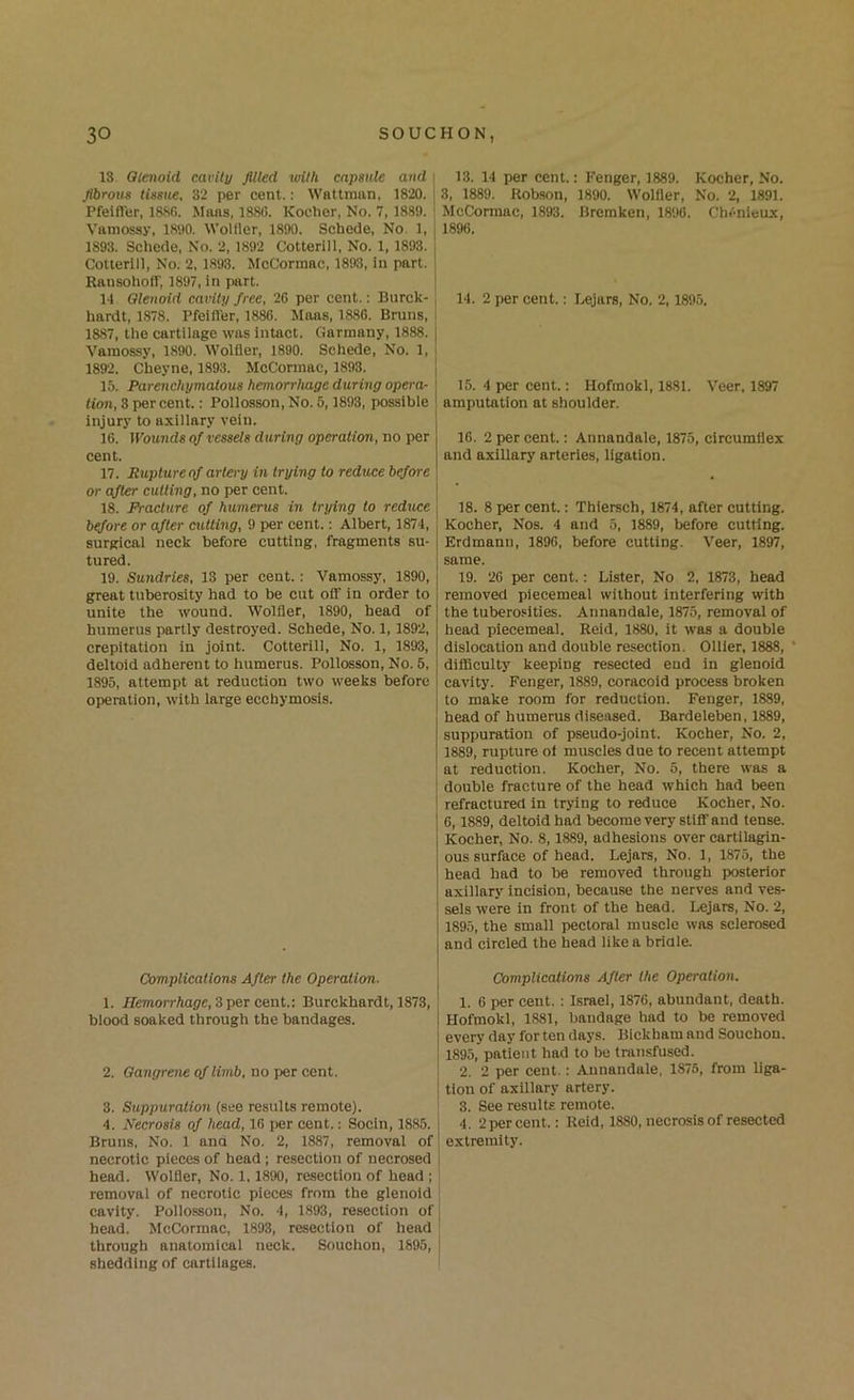 13. Qtmoid cavil]/ filled wUh capsule and : fibrous tissue, 32 per cent.: Wattmiin, 1820. | PfeifTer, 188fi. Mans, 1880. Kocher, No. 7, 1889. ; Vamossy, 1890. Wolfler, 1890. Schede, No. 1, | 1893. Schede, No. 2, 1892 Cotterill, No. 1,1893. j Cotlerill, No. 2, 1893. McCormac, 1893, in part. Ransohoff, 1897, in part. j 14 Olenoid cavity free, 20 per cent.: Bnrck- hardt, 1878. Pfeifl'er, 1880. Maas, 1880. Bruns, 1887, the cartilage was Intact. Garmany, 1888. j Vamossy, 1890. Wolfler, 1890. Schede, No. 1, j 1892. Cheyne, 1893. McCormac, 1893. , 15. Parenchymatous hemorrluige during opera- | lion, 3 per cent.: Pollosson, No. 5,1893, possible ! injury to axiliary vein. 10. Wounds of vessels during operation, no per cent. 17. Rupture qf artery in trying to redxtce before or after cutting, no per cent. 18. Fracture of humerus in trying to reduce \ btfore or after cutting, 9 per cent.: Albert, 1874, surgical neck before cutting, fragments su- tured. 19. Sundries, 13 per cent.: Vamossy, 1890, great tuberosity had to be cut oif in order to unite the wound. Wolfler, 1890, head of humerus partly destroyed. Schede, No. 1,1892, crepitation in joint. Cotterill, No. 1, 1893, deltoid adherent to humerus. Pollosson, No. 5, 1895, attempt at reduction two weeks before operation, with iarge ecchymosis. Complications After the Operation. 1. IIemoirhage,Zper cent: Burckhardt, 1873, biood soaked through the bandages. 2. Gangrene cf limb, no per cent. I 3. Suppuration (see results remote). ' 4. Necrosis of head, 16 per cent.: Socin, 1885. 1 Bruns, No. 1 and No. 2, 1887, removal of' necrotic pieces of head ; resection of necrosed | head. Wolfler, No. 1.1890, resection of head ; removal of necrotic pieces from the glenoid I cavity. Poilosson, No. 4, 1893, resection of j head. McCormac, 1893, resection of head ' through anatomicai neck. Souchon, 1895, shedding of cartilages. I 13. 14 per cent.; Fenger, 1889. Kocher, No. 3, 1889. Robson, 1890. Wolfler, No. 2, 1891. McCormac, 1893. Bremken, 1896. Cln'-nleux, 1896. 14. 2 per cent.: I.«jars, No. 2,1895. 15. 4 per cent.: Hofmokl, 1881. Veer, 1897 amputation at shoulder. 16. 2 per cent.: Annandale, 1875, circumflex and axillary arteries, ligation. 18. 8 per cent.: Thiersch, 1874, after cutting. Kocher, Nos. 4 and 5, 1889, before cutting. Erdmann, 1896, before cutting. Veer, 1897, same. 19. 26 per cent.: Lister, No 2, 1873, head removed piecemeal without interfering with the tuberosities. Annandale, 1875, removal of head piecemeal. Reid, 1880, it was a double dislocation and double resection. Ollier, 1888, ' difficulty keeping resected end in glenoid cavity. Fenger, 1889, coracoid process broken to make room for reduction. Fenger, 1889, head of humerus diseased. Bardeleben, 1889, suppuration of pseudo-joint. Kocher, No. 2, 1889, rupture ol muscles due to recent attempt at reduction. Kocher, No. 5, there was a double fracture of the head which had been refractured in trying to reduce Kocher, No. 6,1889, deltoid had become very stifl' and tense. Kocher, No. 8,1889, adhesions over cartilagin- ous surface of head. Lejars, No. 1, 1875, the head had to be removed through posterior axillary incision, because the nerves and ves- sels were in front of the head. Lejars, No. 2, 1895, the small pectoral muscle was sclerosed and circled the head like a bridle. Complications After the Operation. 1. 6 per cent. ; Israel, 1876, abundant, death. Hofmokl, 1881, bandage had to be removed every day for ten days. Bickham and Souchon. 1895, patient had to be transfused. 2. 2 per cent.: Annandale, 1876, from liga- tion of axillary artery. 3. See results remote. 4. 2 percent.: Reid, 1880, necrosis of resected extremity.