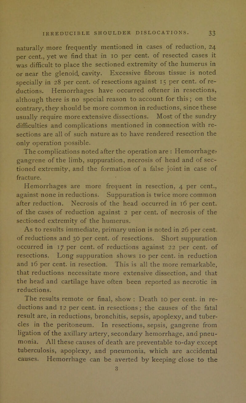 naturally more frequently mentioned in cases of reduction, 24 per cent., yet we find that in 10 per cent, of resected cases it was difficult to place the sectioned extremity of the humerus in or near the glenoid, cavity. Excessive fibrous tissue is noted specially in 28 per cent, of resections against 15 per cent, of re- ductions. Hemorrhages have occurred oftener in resections, although there is no special reason to account for this; on the contrary, they should be more common in reductions, since these usually require more extensive dissections. Most of the sundry difficulties and complications mentioned in connection with re- sections are all of such nature as to have rendered resection the only operation possible. The complications noted after the operation are : Hemorrhage? gangrene of the limb, suppuration, necrosis of head and of sec- tioned extremity, and the formation of a false joint in case of fracture. Hemorrhages are more frequent in resection, 4 per cent., against none in reductions. Suppuration is twice more common after reduction. Necrosis of the head occurred in 16 per cent, of the cases of reduction against 2 per cent, of necrosis of the sectioned extremity of the humerus. As to results immediate, primary union is noted in 26 per cent, of reductions and 30 per cent, of resections. Short suppuration occurred in 17 per cent, of reductions against 22 per cent, of resections. Long suppuration shows 10 per cent, in reduction and 16 per cent, in resection. This is all the more remarkable, that reductions necessitate more extensive dissection, and that the head and cartilage have often been reported as necrotic in reductions. The results remote or final, show : Death 10 per cent, in re- ductions and 12 per cent, in resections; the causes of the fatal result are, in reductions, bronchitis, sepsis, apoplexy, and tuber- cles in the peritoneum. In resections, sepsis, gangrene from ligation of the axillary artery, secondary hemorrhage, and pneu- monia. All these causes of death are preventable to-day except tuberculosis, apoplexy, and pneumonia, which are accidental causes. Hemorrhage can be averted by keeping close to the 3